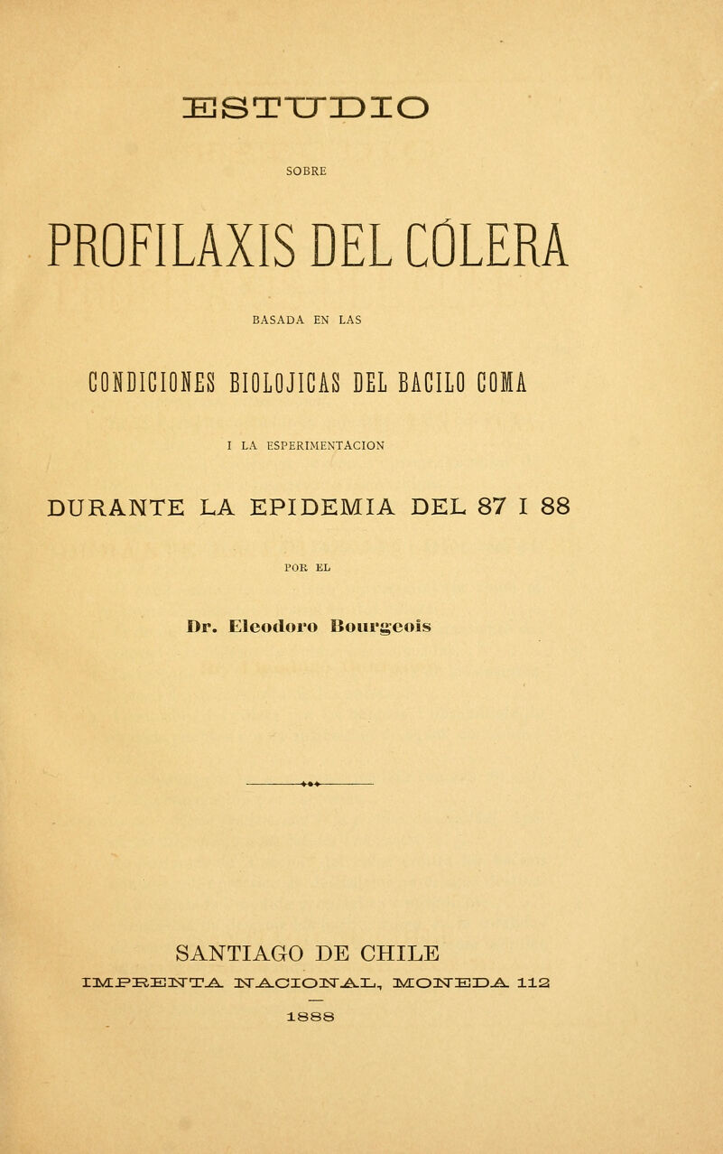 EJSTTTZDIO SOBRE PROFILAXIS DEL COLERA BASADA EN LAS CONDICIONES BIOLOJICAS DEL BACILO COMA I LA ESPERIMENTACION DURANTE LA EPIDEMIA DEL 87 I 88 Dr. Eleodoro Boimrcois SANTIAGO DE CHILE 1888