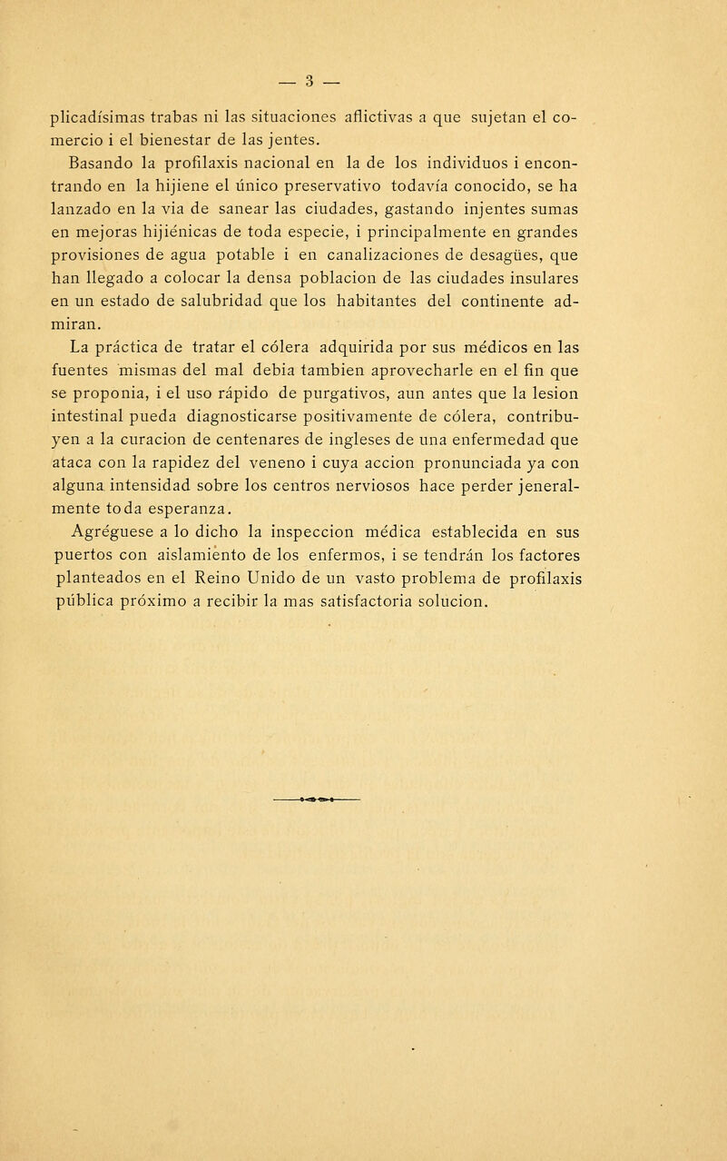 mercio i el bienestar de las jentes. Basando la profilaxis nacional en la de los individuos i encon- trando en la hijiene el único preservativo todavía conocido, se ha lanzado en la via de sanear las ciudades, gastando injentes sumas en mejoras hijiénicas de toda especie, i principalmente en grandes provisiones de agua potable i en canalizaciones de desagües, que han llegado a colocar la densa población de las ciudades insulares en un estado de salubridad que los habitantes del continente ad- miran. La práctica de tratar el cólera adquirida por sus médicos en las fuentes mismas del mal debia también aprovecharle en el fin que se proponía, i el uso rápido de purgativos, aun antes que la lesión intestinal pueda diagnosticarse positivamente de cólera, contribu- yen a la curación de centenares de ingleses de una enfermedad que ataca con la rapidez del veneno i cuya acción pronunciada ya con alguna, intensidad sobre los centros nerviosos hace perder general- mente toda esperanza. Agregúese a lo dicho la inspección médica establecida en sus puertos con aislamiento de los enfermos, i se tendrán los factores planteados en el Reino Unido de un vasto problema de profilaxis pública próximo a recibir la mas satisfactoria solución.