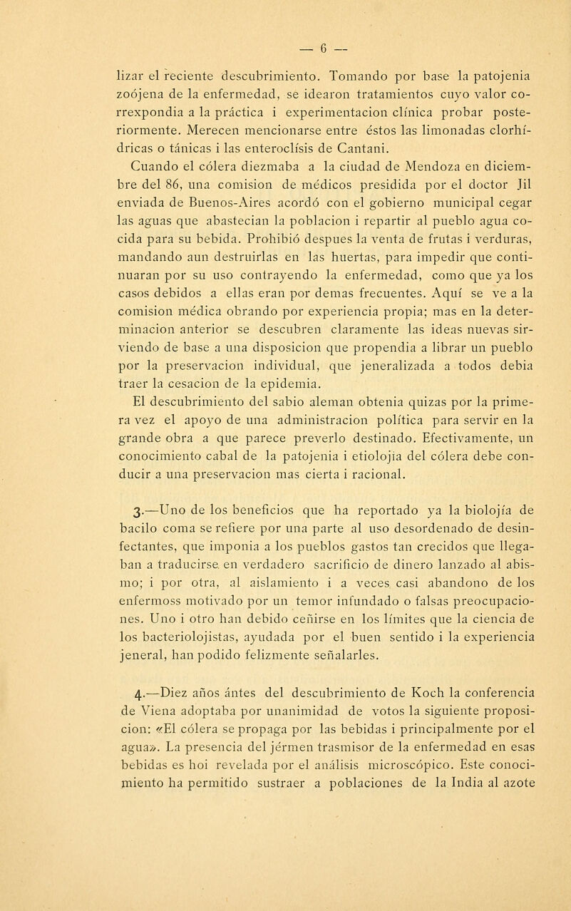 lizar el reciente descubrimiento. Tomando por base la patojenia zoójena de la enfermedad, se idearon tratamientos cuyo valor co- rrexpondia a la práctica i experimentación clínica probar poste- riormente. Merecen mencionarse entre éstos las limonadas clorhí- dricas o tánicas i las enteroclísis de Cantani. Cuando el cólera diezmaba a la ciudad de Mendoza en diciem- bre del 86, una comisión de médicos presidida por el doctor Jil enviada de Buenos-Aires acordó con el gobierno municipal cegar las aguas que abastecían la población i repartir al pueblo agua co- cida para su bebida. Prohibió después la venta de frutas i verduras, mandando aun destruirlas en las huertas, para impedir que conti- nuaran por su uso contrayendo la enfermedad, como que ya los casos debidos a ellas eran por demás frecuentes. Aquí se ve a la comisión médica obrando por experiencia propia; mas en la deter- minación anterior se descubren claramente las ideas nuevas sir- viendo de base a una disposición que propendía a librar un pueblo por la preservación individual, que jeneralizada a todos debía traer la cesación de la epidemia. El descubrimiento del sabio alemán obtenía quizas por la prime- ra vez el apoyo de una administración política para servir en la grande obra a que parece preverlo destinado. Efectivamente, un conocimiento cabal de la patojenia i etiolojia del cólera debe con- ducir a una preservación mas cierta i racional. 3.—Uno de los beneficios que ha reportado ya la biolojía de bacilo coma se refiere por una parte al uso desordenado de desin- fectantes, que imponía a los pueblos gastos tan crecidos que llega- ban a traducirse, en verdadero sacrificio de dinero lanzado al abis- mo; i por otra, al aislamiento i a veces casi abandono de los enfermoss motivado por un temor infundado o falsas preocupacio- nes. Uno i otro han debido ceñirse en los límites que la ciencia de los bacteriolojistas, ayudada por el buen sentido i la experiencia jeneral, han podido felizmente señalarles. 4.—Diez años antes del descubrimiento de Koch la conferencia de Viena adoptaba por unanimidad de votos la siguiente proposi- ción: «El cólera se propaga por las bebidas i principalmente por el agua». La presencia del jérmen trasmisor de la enfermedad en esas bebidas es hoi revelada por el análisis microscópico. Este conoci- miento ha permitido sustraer a poblaciones de la India al azote