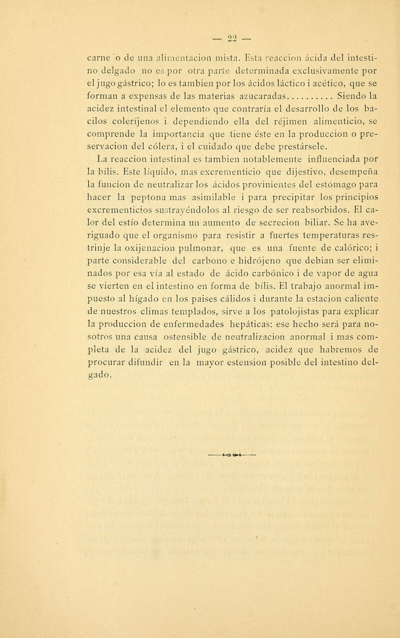 carne o de una alimentación mista. Esta reacción acida del intesti- no delgado no es por otra parte determinada exclusivamente por el jugo gástrico; lo es también por los ácidos láctico i acético, que se forman a expensas de las materias azucaradas Siendo la acidez intestinal el elemento que contraría el desarrollo de los ba- cilos coleríjenos i dependiendo ella del réjimen alimenticio, se comprende la importancia que tiene éste en la producción o pre- servación del cólera, i el cuidado que debe prestársele. La reacción intestinal es también notablemente influenciada por la bilis. Este líquido, mas excrementicio que dijestivo, desempeña la función de neutralizar los ácidos provinientes del estómago para hacer la peptona mas asimilable i para precipitar los principios excrementicios sustrayéndolos al riesgo de ser reabsorbidos. El ca- lor del estío determina un aumento de secreción biliar. Se ha ave- riguado que el organismo para resistir a fuertes temperaturas res- trinje la oxijenacion pulmonar, que es una fuente de calórico; i parte considerable del carbono e hidrójeno que debían ser elimi- nados por esa vía al estado de ácido carbónico i de vapor de agua se vierten en el intestino en forma de bilis. El trabajo anormal im- puesto al hígado en los paises cálidos i durante la estación caliente de nuestros climas templados, sirve a los patolojistas para explicar la producción de enfermedades hepáticas: ese hecho será para no- sotros una causa ostensible de neutralización anormal i mas com- pleta de la acidez del jugo gástrico, acidez que habremos de procurar difundir en la mayor estension posible del intestino del- gado.