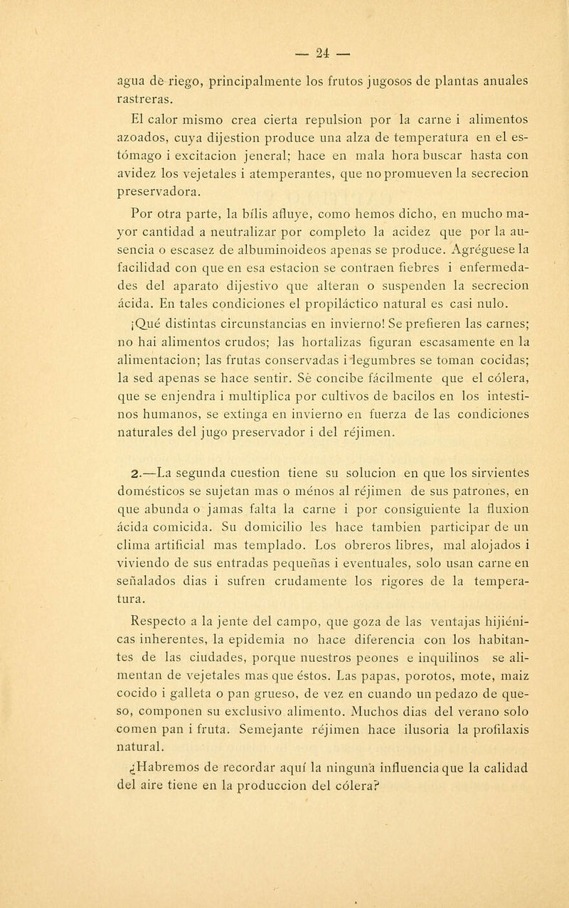 agua de riego, principalmente los frutos jugosos de plantas anuales rastreras. El calor mismo crea cierta repulsión por la carne i alimentos azoados, cuya dijestion produce una alza de temperatura en el es- tómago i excitación jencral; hace en mala hora buscar hasta con avidez los vejetales i atemperantes, que no promueven la secreción presentadora. Por otra parte, la bilis afluye, como hemos dicho, en mucho ma- yor cantidad a neutralizar por completo la acidez que por la au- sencia o escasez de albuminoideos apenas se produce. Agregúesela facilidad con que en esa estación se contraen fiebres i enfermeda- des del aparato dijestivo que alteran o suspenden la secreción acida. En tales condiciones el propiláctico natural es casi nulo. ¡Qué distintas circunstancias en invierno! Se prefieren las carnes; no hai alimentos crudos; las hortalizas figuran escasamente en la alimentación; las frutas conservadas i legumbres se toman cocidas; la sed apenas se hace sentir. Sé concibe fácilmente que el cólera, que se enjendra i multiplica por cultivos de bacilos en los intesti- nos humanos, se extinga en invierno en fuerza de las condiciones naturales del jugo preservador i del réjimen. 2.—La segunda cuestión tiene su solución en que los sirvientes domésticos se sujetan mas o menos al réjimen de sus patrones, en que abunda o jamas falta la carne i por consiguiente la fluxión acida comicida. Su domicilio les hace también participar de un clima artificial mas templado. Los obreros libres, mal alojados i viviendo de sus entradas pequeñas i eventuales, solo usan carne en señalados dias i sufren crudamente los rigores de la tempera- tura. Respecto a la jente del campo, que goza de las ventajas hijiéni- cas inherentes, la epidemia no hace diferencia con los habitan- tes de las ciudades, porque nuestros peones e inquilinos se ali- mentan de vejetales mas que éstos. Las papas, porotos, mote, maiz cocido i galleta o pan grueso, de vez en cuando un pedazo de que- so, componen su exclusivo alimento. Muchos dias del verano solo comen pan i fruta. Semejante réjimen hace ilusoria la profilaxis natural. ¿Habremos de recordar aquí la ninguna influencia que la calidad del aire tiene en la producción del cólera?