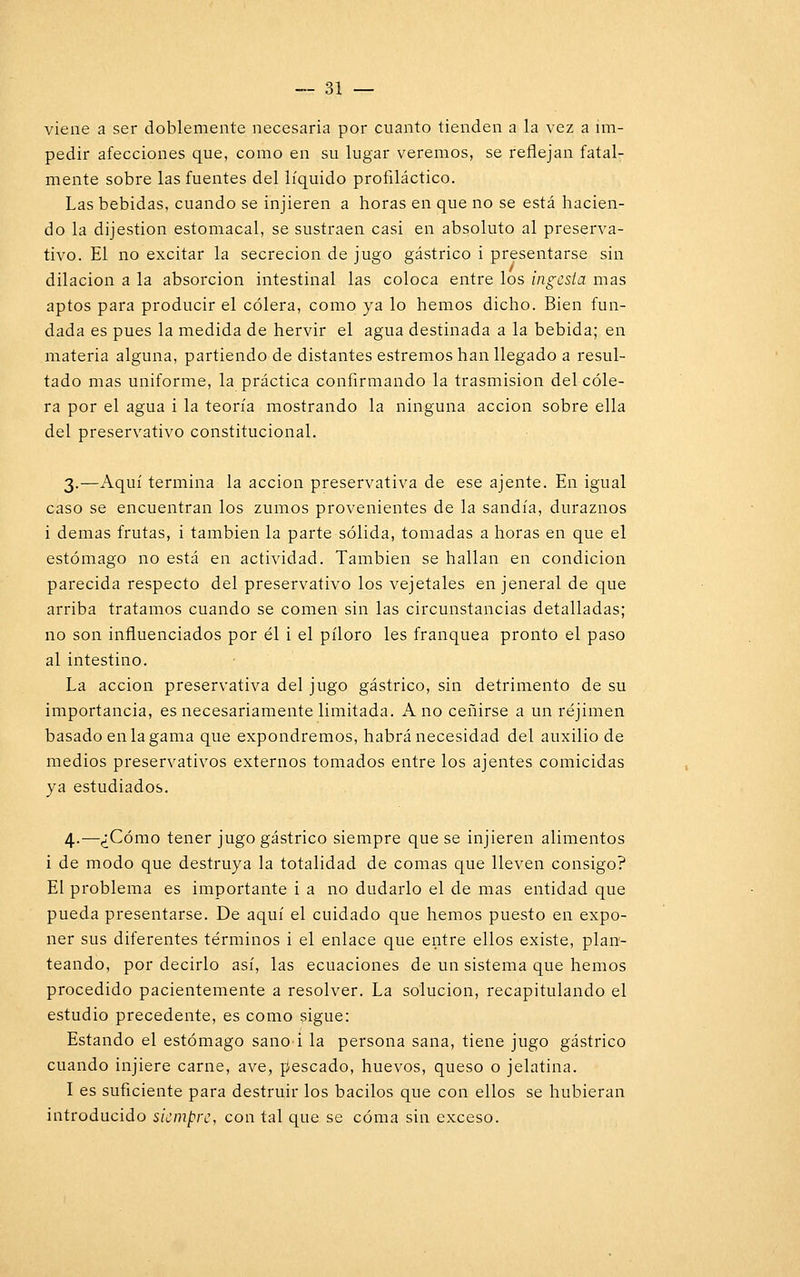 viene a ser doblemente necesaria por cuanto tienden a la vez a im- pedir afecciones que, como en su lugar veremos, se reflejan fatal- mente sobre las fuentes del líquido profiláctico. Las bebidas, cuando se injieren a horas en que no se está hacien- do la dijestion estomacal, se sustraen casi en absoluto al preserva- tivo. El no excitar la secreción de jugo gástrico i presentarse sin dilación a la absorción intestinal las coloca entre los ingesta mas aptos para producir el cólera, como ya lo hemos dicho. Bien fun- dada es pues la medida de hervir el agua destinada a la bebida; en materia alguna, partiendo de distantes estremos han llegado a resul- tado mas uniforme, la práctica confirmando la trasmisión del cóle- ra por el agua i la teoría mostrando la ninguna acción sobre ella del preservativo constitucional. 3.—Aquí termina la acción preservativa de ese ájente. En igual caso se encuentran los zumos provenientes de la sandía, duraznos i demás frutas, i también la parte sólida, tomadas a horas en que el estómago no está en actividad. También se hallan en condición parecida respecto del preservativo los vejetales en jeneral de que arriba tratamos cuando se comen sin las circunstancias detalladas; no son influenciados por él i el píloro les franquea pronto el paso al intestino. La acción preservativa del jugo gástrico, sin detrimento de su importancia, es necesariamente limitada. Ano ceñirse a un réjimen basado en la gama que expondremos, habrá necesidad del auxilio de medios preservativos externos tomados entre los ajentes comicidas ya estudiados. 4.—¿Cómo tener jugo gástrico siempre que se injieren alimentos i de modo que destruya la totalidad de comas que lleven consigo? El problema es importante i a no dudarlo el de mas entidad que pueda presentarse. De aquí el cuidado que hemos puesto en expo- ner sus diferentes términos i el enlace que entre ellos existe, plan- teando, por decirlo así, las ecuaciones de un sistema que hemos procedido pacientemente a resolver. La solución, recapitulando el estudio precedente, es como sigue: Estando el estómago sano i la persona sana, tiene jugo gástrico cuando injiere carne, ave, pescado, huevos, queso o jelatina. I es suficiente para destruir los bacilos que con ellos se hubieran introducido siempre, con tal que se coma sin exceso.