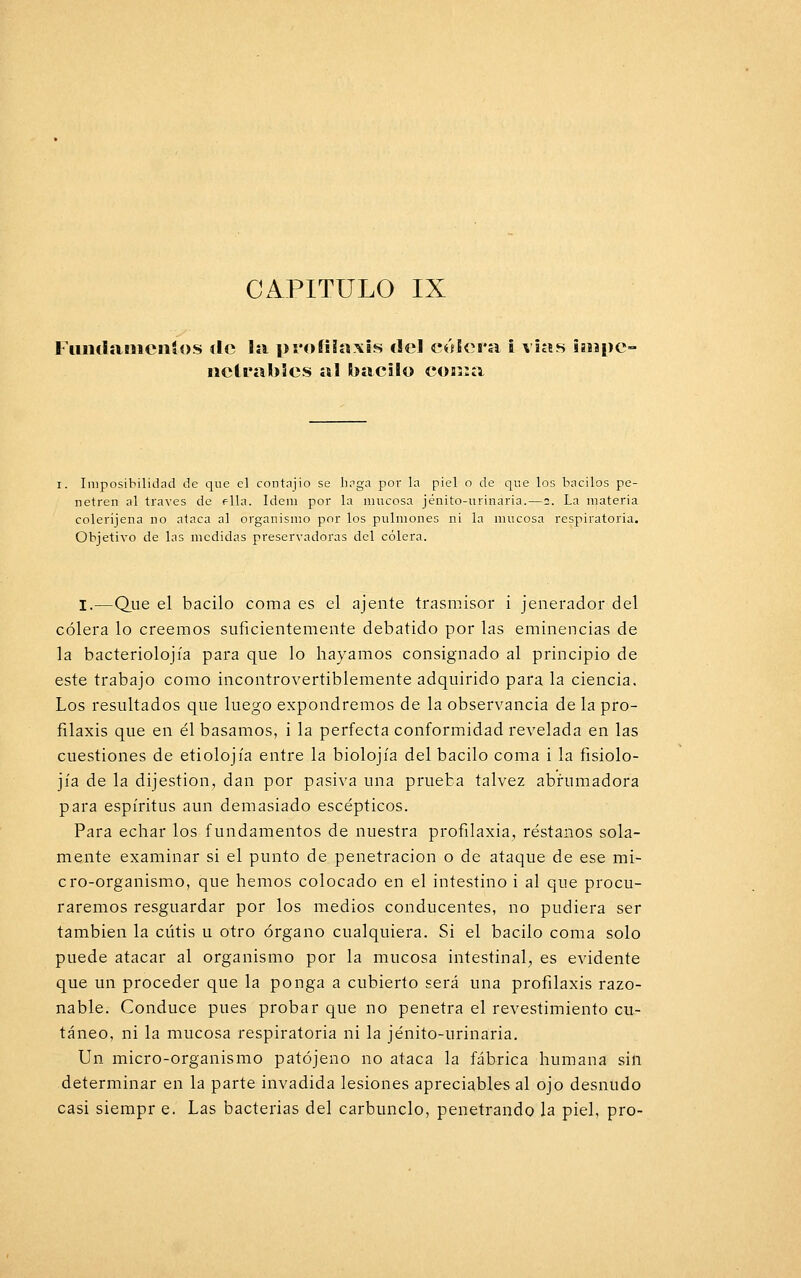 Fumlaiiiciiíos de la profilaxis del cólera i vías isupe- nctrabies al bacilo coma i. Imposibilidad de que el contajio se haga por la piel o de que los bacilos pe- netren al través de ella. ídem por la mucosa jénito-tirinária. — 2. La materia coleríjena no ataca al organismo por los pulmones ni la mucosa respiratoria. Objetivo de las medidas presentadoras del cólera. I.—Que el bacilo coma es el ájente trasmisor i jenerador del cólera lo creemos suficientemente debatido por las eminencias de la bacteriolojía para que lo hayamos consignado al principio de este trabajo como incontrovertiblemente adquirido para la ciencia. Los resultados que luego expondremos de la observancia de la pro- filaxis que en él basamos, i la perfecta conformidad revelada en las cuestiones de etiolojía entre la biolojía del bacilo coma i la fisiolo- jía de la dijestion, dan por pasiva una prueba talvez abrumadora para espíritus aun demasiado escépticos. Para echar los fundamentos de nuestra profilaxia, réstanos sola- mente examinar si el punto de penetración o de ataque de ese mi- cro-organismo, que hemos colocado en el intestino i al que procu- raremos resguardar por los medios conducentes, no pudiera ser también la cutis u otro órgano cualquiera. Si el bacilo coma solo puede atacar al organismo por la mucosa intestinal, es evidente que un proceder que la ponga a cubierto será una profilaxis razo- nable. Conduce pues probar que no penetra el revestimiento cu- táneo, ni la mucosa respiratoria ni la jénito-urinaria. Un micro-organismo patójeno no ataca la fábrica humana sin determinar en la parte invadida lesiones apreciables al ojo desnudo casi siempr e. Las bacterias del carbunclo, penetrando la piel, pro-