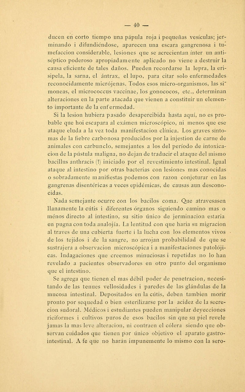 ducen en corto tiempo una pápula roja i pequeñas vesículas; jer- minando i difundiéndose, aparecen una escara gangrenosa i tu- mefacción considerable, lesiones que se acrecientan ínter un anti- séptico poderoso apropiadamente aplicado no viene a destruir la causa eficiente de tales daños. Pueden recordarse la lepra, la eri- sipela, la sarna, el ántrax, el lupo, para citar solo enfermedades reconocidamente micrójenas. Todos esos micro-organismos, las si moneas, el micrococcus vaccinae, los gonococos, etc., determinan alteraciones en la parte atacada que vienen a constituir un elemen- to importante de la enfermedad. Si la lesión hubiera pasado desapercibida hasta aquí, no es pro- bable que hoi escapara al examen microscópico, ni menos que ese ataque eluda a la vez toda manifestación clínica. Los graves sínto- mas de la fiebre carbonosa producidos por la injestion de carne de animales con carbunclo, semejantes a los del período de intoxica- ción de la pústula maligna, no dejan de traducir el ataque del mismo bacillus anthracis (?) iniciado por el revestimiento intestinal. Igual ataque al intestino por otras bacterias con lesiones mas conocidas o sobradamente manifiestas podemos con razón conjeturar en las gangrenas disentéricas a veces epidémicas, de causas aun descono- cidas. Nada semejante ocurre con los bacilos coma. Que atravesasen llanamente la cutis i diferentes órganos siguiendo camino mas o menos directo al intestino, su sitio único de jerminacion estaría en pugna con toda analojía. La lentitud con que haria su migración al través de una cubierta fuerte i la lucha con los elementos vivos de los tejidos i de la sangre, no arrojan probabilidad de que se sustrajera a observación microscópica i a manifestaciones patolóji- cas. Indagaciones que creemos minuciosas i repetidas no lo han revelado a pacientes observadores en otro punto del organismo que el intestino. Se agrega que tienen el mas débil poder de penetración, necesi- tando de las tenues vellosidades i paredes de las glándulas de la mucosa intestinal. Depositados en la cutis, deben también morir pronto por sequedad o bien esterilizarse por la acidez de la secre- ción sudoral. Médicos i estudiantes pueden manipular deyecciones riciformes i cultivos puros de esos bacilos sin que su piel revele jamas la mas leve alteración, ni contraen el cólera siendo que ob- servan cuidados que tienen por único objetivo el aparato gastro- intestinal. A fe que no harán impunemente lo mismo con la sero-