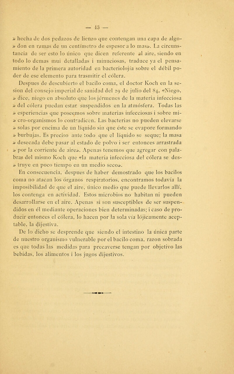 » hecha Je dos pedazos de lienzo que contengan una capa de algo- » don en ramas de un centímetro de espesor a lo mas». La circuns- tancia de ser esto lo único que dicen referente al aire, siendo en todo lo demás mui detalladas i minuciosas, traduce ya el pensa- miento de la primera autoridad en bacteriolojía sobre el débil po- der de ese elemento para trasmitir el cólera. Después de descubierto el bacilo coma, el doctor Koch en la se- sión del consejo imperial de sanidad del 29 de julio del 84, «Niego, » dice, niego en absoluto que los jérmenes de la materia infecciosa » del cólera puedan estar suspendidos en la atmósfera. Todas las » esperiencias que poseemos sobre materias infecciosas i sobre mi- » ero-organismos lo contradicen. Las bacterias no pueden elevarse » solas por encima de un líquido sin que éste se evapore formando » burbujas. Es preciso ante todo que el líquido se seque; la masa » desecada debe pasar al estado de polvo i ser entonces arrastrada » por la corriente de aire». Apenas tenemos que agregar con pala- bras del mismo Koch que «la materia infecciosa del cólera se des- » truye en poco tiempo en un medio seco». En consecuencia, después de haber demostrado que los bacilos coma no atacan los órganos respiratorios, encontramos todavía la imposibilidad de que el aire, único medio que puede llevarlos allí, los contenga en actividad. Estos microbios no habitan ni pueden desarrollarse en el aire. Apenas si son susceptibles de ser suspen- didos en él mediante operaciones bien determinadas; i caso de pro- ducir entonces el cólera, lo hacen por la sola vía lójicamente acep- table, la dij estiva. De lo dicho se desprende que siendo el intestino la única parte de nuestro organismo vulnerable por el bacilo coma, razón sobrada es que todas las medidas para precaverse tengan por objetivo las bebidas, los alimentos i los jugos dijestivos.