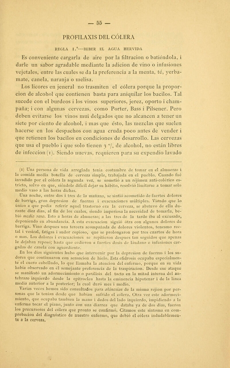 PROFILAXIS DEL CÓLERA REGLA 1.a BEBER EL AGUA HERVIDA Es conveniente cargarla de aire por la filtración o batiéndola, i darle un sabor agradable mediante la adición de vino o infusiones vejetales, entre las cuales se da la preferencia a la menta, té, yerba- mate, canela, naranja o melisa. Los licores en jeneral no trasmiten el cólera porque la propor- ción de alcohol que contienen basta para aniquilar los bacilos. Tal sucede con el burdeos i los vinos superiores, jerez, oporto i cham- paña; i con algunas cervezas, como Porter, Bass i Pilsener. Pero deben evitarse los vinos mui delgados que no alcancen a tener un siete por ciento de alcohol, i mas que ésto, las mezclas que suelen hacerse en los despachos con agua cruda poco antes de vender i que retienen los bacilos en condiciones de desarrollo. Las cervezas que usa el pueblo i que solo tienen 3 % de alcohol, no están libres de infección (1). Siendo nuevas, requieren para su expendio lavado (1) Una persona de vida arreglada tenia costumbre de tomar en el almuerzo i la comida media botella de cerveza simple, trabajada en el pueblo. Cuando fué invadido por el cólera la segunda vez, se sometió a un réjimen anti-colérico es- tricto, salvo en que, siéndole difícil dejar su hábito, resolvió limitarse a tomar solo medio vaso a las horas dichas. Una noche, entre dos i tres de la mañana, se sintió acometido de fuertes dolores de barriga, gran depresión de fuerzas i evacuaciones múltiples. Viendo que lo único a que podia referir aquel trastorno era la cerveza, se abstuvo de ella du- rante diez dias, al fin de los cuales, siendo imperiosa la necesidad de tomarla, be- bió medio vaso. Esto a horas de almuerzo; a las tres de la tarde iba al excusado, deponiendo en abundancia. A esta evacuación siguió otra con algunos dolores de barriga. Vino después una tercera acompañada de dolores violentos, tenesmo rec- tal i vesical, fatigas i sudor copioso, que se prolongaron por tres cnartos de hora o mas. Los dolores i evacuaciones se repitieron después tan seguidos que apenas le dejaban reposo; hasta que cedieron a fuertes dosis de láudano e infusiones car- gadas de canela con aguardiente. En los dias siguientes hubo que intervenir por la depresión de fuerzas i los su- dores que continuaron con sensación de hielo. Esta efidrosis ocupaba especialmen- te el cuero cabelludo, lo que llamaba la atención del enfermo, porque en su vida habia observado en él semejante preferencia de la traspiración. Desde ese ataque se manifestó un adormecimiento o parálisis del tacto en la mitad interna del an- tebrazo izquierdo desde la epitroclea hasta la eminencia hipotenar i de la línea media anterior a la posterior; la cual duró mes i medio. Varias veces hemos sido consultados para akincsias de la misma rejion por per- sanas que la tenían desde que habían sufrido el cólera. Otra vez este adormeci- miento, que ocupaba también la mano i dedos del lado izquierdo, impidiendo a la enferma tocar el piano, junto con una diarrea que databa ya de dos dias, fueron los precursores del cólera que pronto se confirmó. Citamos este síntoma en com- probación del diagnóstico de nuestro enfermo, que debió el cólera indudablemen- te a la cerveza.