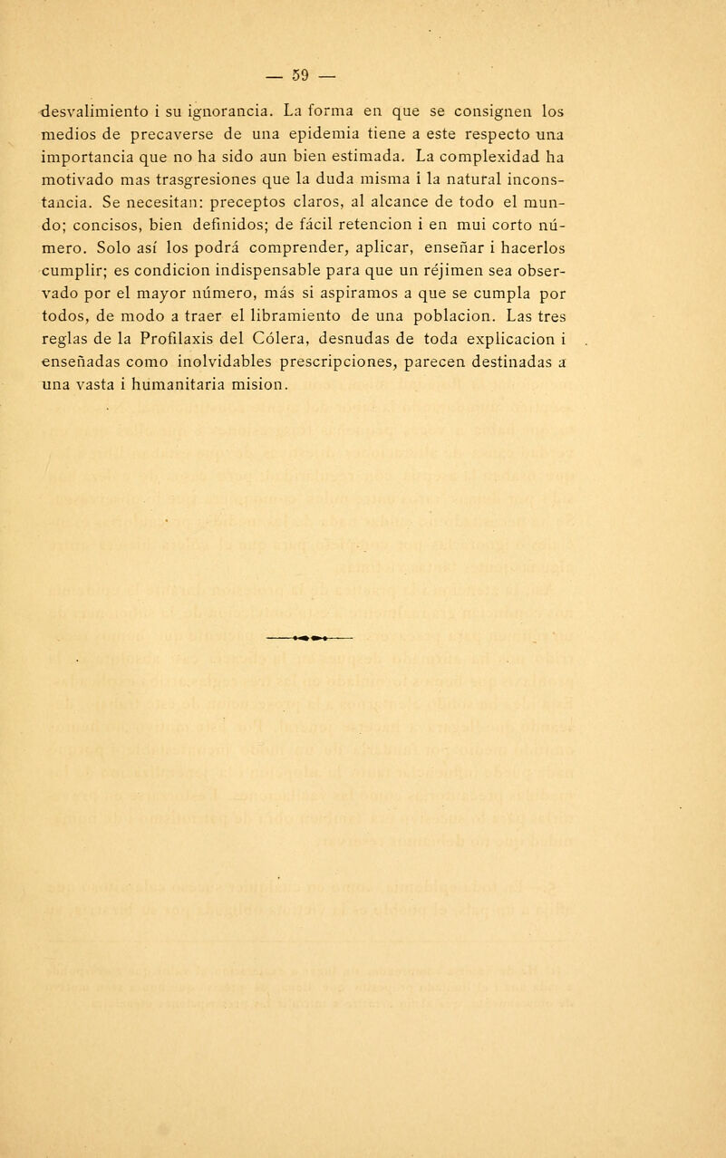 desvalimiento i su ignorancia. La forma en que se consignen los medios de precaverse de una epidemia tiene a este respecto una importancia que no ha sido aun bien estimada. La complexidad ha motivado mas trasgresiones que la duda misma i la natural incons- tancia. Se necesitan: preceptos claros, al alcance de todo el mun- do; concisos, bien definidos; de fácil retención i en mui corto nú- mero. Solo así los podrá comprender, aplicar, enseñar i hacerlos cumplir; es condición indispensable para que un réjimen sea obser- vado por el mayor número, más si aspiramos a que se cumpla por todos, de modo a traer el libramiento de una población. Las tres reglas de la Profilaxis del Cólera, desnudas de toda explicación i enseñadas como inolvidables prescripciones, parecen destinadas a una vasta i humanitaria misión.