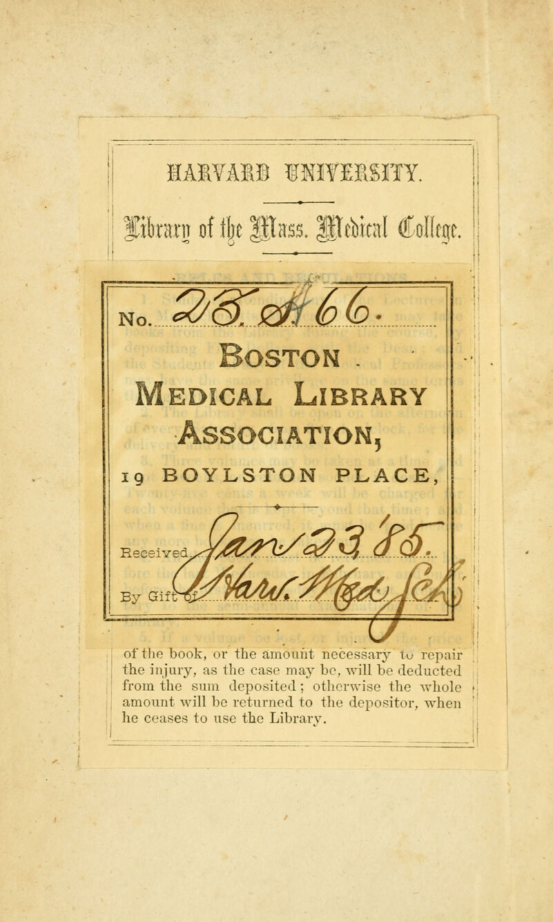 lÂlYAI© INÏYESSÏÏY. librai'iT of tire Pass. Pàitîtl CoKfJic Boston . Médical Lîbrary Association, 19 BOYLSTON PLACE, ^ of the book, or the amoiint necessar}^ tu repair j the injury, as the case may bc, will be deducted ; ! from the suin deposited ; otherwise the wholc i| amount will be retiirned to the depositor, when I he ceases to use the Library.