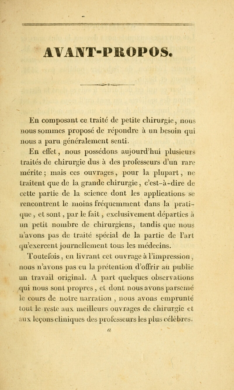 AVA]\T-PllOPOS. En composant ce traité de petite chirurgie, nous nous sommes proposé de répondre à un besoin qui nous a paru généralement senti. En effet, nous possédons aujourd'hui phisieurs traités de chirurgie dus à des professeurs d'un rare mérite; mais ces ouvrages, pour la pkipart, ne traitent que de la grande chirurgie, c'est-à-dire de cette partie de la science dont les applications se rencontrent le moins fréquemment dans la prati- que , et sont, par le fait, exclusivement départies à un petit nombre de chirurgiens ^ tandis que nous n'avons pas de traité spécial de la partie de l'art qu'exercent journellement tous les médecins. Toutefois 5 en livrant cet ouvrage à l'impression ^ nous n'avons pas eu la prétention d'offrir au public un travail original. A part quelques observations qui nous sont propres ^ et dont nous avons parsemé ie cours de notre narration , nous avons emprunté tout le reste aux meilleurs ouvrages de chirurgie et uix leçons cliniques des professeurs les plus célèbres»