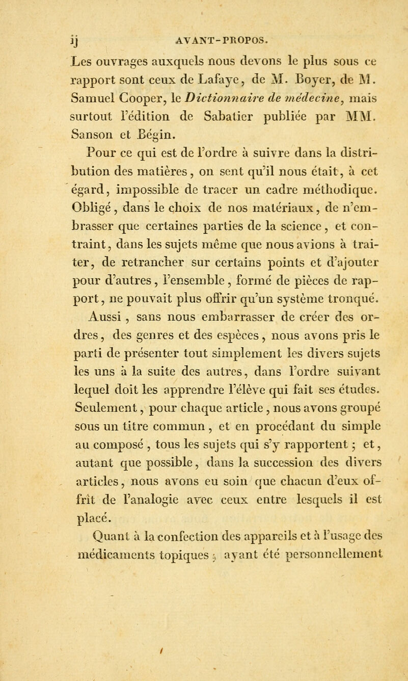 ij AVANT-PROPOS. Les ouvrages auxquels nous devons le plus sous ce rapport sont ceux de Lafaye, de M. Boyer, de M. Samuel Cooper, le Dictionnaire de médecine^ mais surtout l'édition de Sabaticr publiée par MM. Sanson et Eëgin. Pour ce qui est de Tordre à suivre dans la distri- bution des matières, on sent qu'il nous était, à cet égard, impossible de tracer un cadre méthodique. Obligé 5 dans le choix de nos matériaux, de n'em- brasser que certaines parties de la science , et con- traint, dans les sujets même que nous avions à trai- ter, de retrancher sur certains points et d'ajouter pour d'autres, l'ensemble, formé de pièces de rap- port, ne pouvait plus offrir qu'un système tronqué. Aussi, sans nous embarrasser de créer des or- dres 5 des genres et des espèces , nous avons pris le parti de présenter tout simplement les divers sujets les uns à la suite des autres, dans l'ordre suivant lequel doit les apprendre l'élève qui fait ses études. Seulement, pour chaque article , nous avons groupé sous un titre commun , et en procédant du simple au composé , tous les sujets qui s'y rapportent ; et, autant que possible, dans la succession des divers articles, nous avons eu soin que chacun d'eux of- frit de l'analogie avec ceux entre lesquels il est placé. Quant à la confection des appareils et à l'usage des médicaments topiques j ayant été personnellement