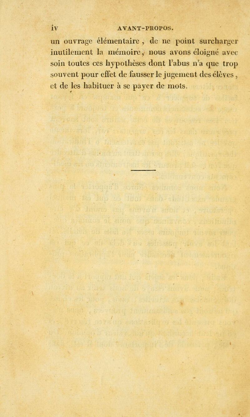 un OQvrage élémentaire , de ne point surcharger inutilement la mémoire, nous avons éloigné avec soin toutes ces hypothèses dont l'abus n'a que trop souvent pour effet de fausser le jugement des élèves, et de les habituer à se payer de mots.
