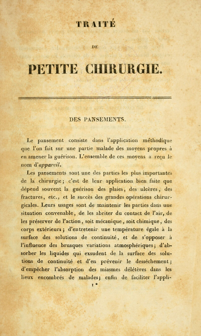 TRAITÉ DE PETITE CHïiiURGIE DES PANSEMENTS. Le pansement consiste dans l'application méthodique que l'on fait sur une partie malade des moyens propres à en amener la guérison. L'ensemble de ces moyens a reçu le nom d'appareil. Les pansements sont une des parties les plus importantes de la chirurgie* c'est de leur application bien faite que dépend souvent la guérison des plaies, des ulcères, des fractures, etc., et le succès des grandes opérations chirur- gicales. Leurs usages sont de maintenir les parties dans une situation convenable, de les abriter du contact de l'air, de les préserver de l'action, soit mécanique, soit chimique, des corps extérieurs j d'entretenir une température égale à la surface des solutions de continuité, et de s'opposer à l'influence des brusques variations atmosphériques^ d'ab- sorber les liquides qui exsudent de la surface des solu- tions de continuité et d'en prévenir le dessèchement; d'empêcher l'absorption des miasmes délétères dans les lieux encombrés de malades j enfin de faciliter Tappli-