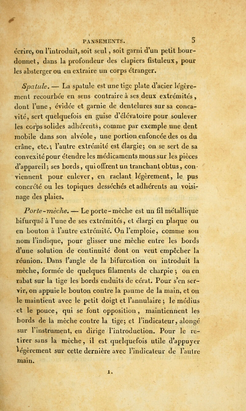 écrire, on riulroduit, soit seul, soit garni d'un petit bour- donnet, dans la profondeur des clapiers fistuleux, pour les aLslerger ou en extraire un corps étranger. Spatule, — La spatule est une tige plate d'acier légère- ment recourbée en sens contraire à ses deux extrémités , dont l'une , évidée et garnie de dentelures sur sa conca- vité, sert quelquefois en guise d'élévatoire pour soulever les corps solides adhérents, comme par exemple une dent mobile dans son alvéole , une portion enfoncée des os du crâne, etc.; l'autre extrémité est élargie^ on se sert de sa convexité pour étendre les médicaments mous sur les pièces d'appareil-, ses bords, quioffrent un tranchant obtus, con- Yiennent pour enlever, en raclant légèrement, le pus concrète ou les topiques desséchés et adhérents au voisi- nage des plaies. Porte-mèche, — Le porte-mèche est un fil métallique bifurqué à l'une de ses extrémités, et élargi en plaque ou en bouton à l'autre extrémité. On l'emploie, comme son nom l'indique, pour glisser une mèche entre les bords d'une solution de continuité dont on veut empêcher la réunion. Dans l'angle de la bifurcation on introduit la mèche, formée de quelques filaments de charpie j ou en rabat sur la tige les bords enduits de cérat. Pour s'en ser- vir, on appuie le bouton contre la paume de la main, et ou le maintient avec le petit doigt et l'annulaire 5 le médius et le pouce, qui se font opposition, maintiennent les bords de la mèche contre la tige5 et l'indicateur, alongé sur l'instrument, en dirige l'introduction. Pour le re- tirer sans la mèche, il est quelquefois utile d'appuyer légèrement sur cette dernière avec l'indicateur de l'autre main. 1.