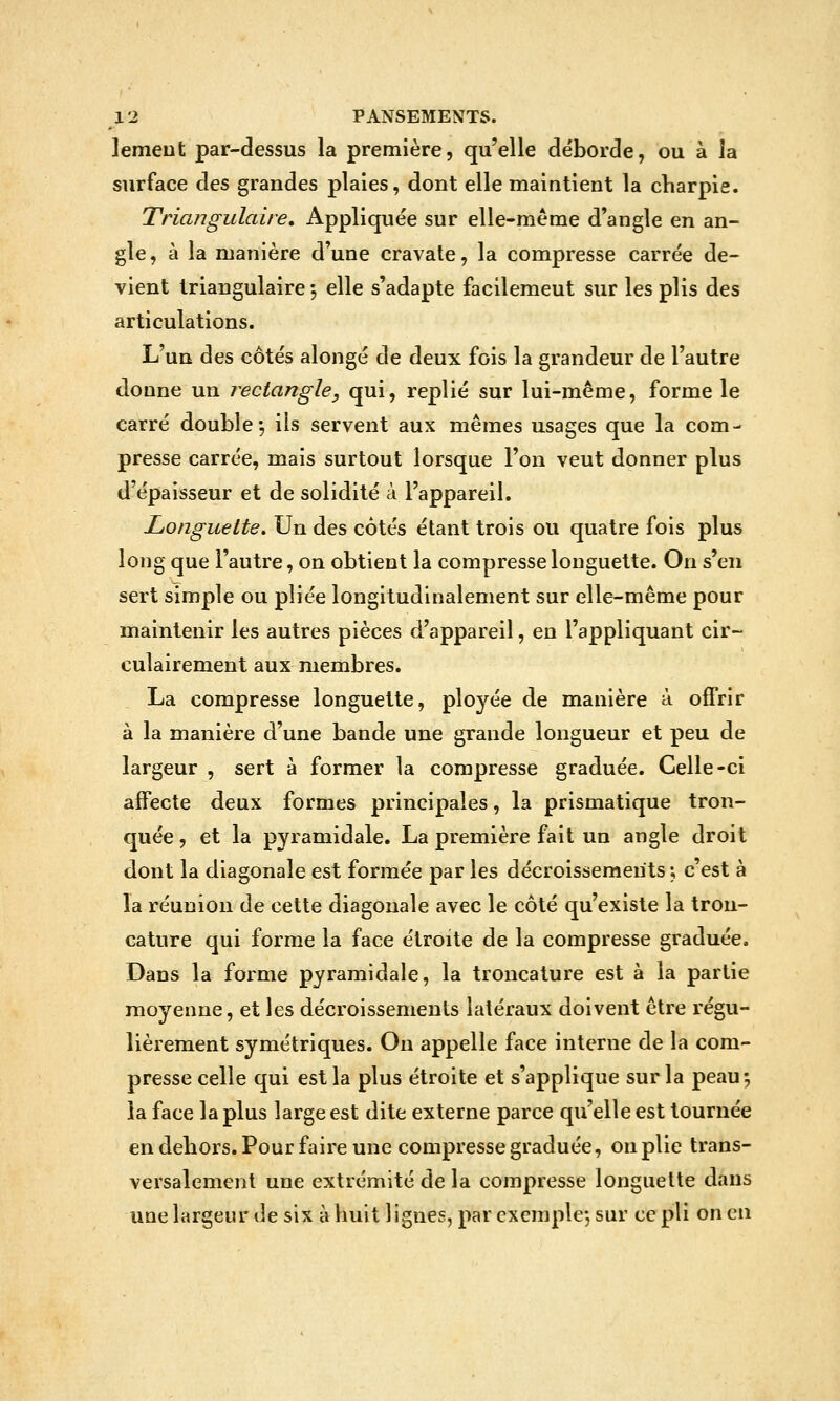 lemeut par-dessus la première, qu'elle déborde, ou à la surface des grandes plaies, dont elle maintient la charpie. Triangulaire, Appliquée sur elle-même d'angle en an- gle, à la manière d'une cravate, la compresse carrée de- vient triangulaire -, elle s'adapte facilement sur les plis des articulations. L'uQ des côtés alongé de deux fois la grandeur de l'autre donne un rectangle, qui, replié sur lui-même, forme le carré double5 ils servent aux mêmes usages que la com- presse carrée, mais surtout lorsque l'on veut donner plus d'épaisseur et de solidité à l'appareil. Longuette, Un des côtés étant trois ou quatre fois plus long que l'autre, on obtient la compresse longuette. On s'en sert simple ou pliée longitudinalement sur elle-même pour maintenir les autres pièces d'appareil, en l'appliquant cir- culairement aux membres. La compresse longuette, ployée de manière à offrir à la manière d'une bande une grande longueur et peu de largeur , sert à former la compresse graduée. Celle-ci affecte deux formes principales, la prismatique tron- quée, et la pyramidale. La première fait un angle droit dont la diagonale est formée par les décroissements ; c'est à la réunion de cette diagonale avec le côté qu'existe la tron- cature qui forme la face étroite de la compresse graduée. Dans la forme pyramidale, la troncature est à la partie moyenne, et les décroissements latéraux doivent être régu- lièrement symétriques. On appelle face interne de la com- presse celle qui est la plus étroite et s'applique sur la peau; la face la plus large est dite externe parce qu'elle est tournée en dehors. Pour faire une compresse graduée, on plie trans- versalement une extrémité de la compresse longuette dans une largeur de six à huit lignes, par exemplej sur ce pli on en