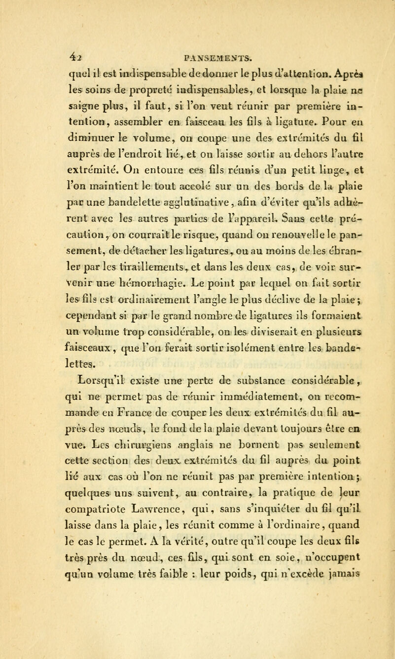 quel il est indispensable de donner le plus d'atUnlion. Après les soins de propreté indispensables, et lorsque la plaie ne saigne plus, il faut, si l'on veut re'unir par première in- tention, assembler en faisceau les fils à ligature. Pour en diminuer le volume, on coupe une des extrémités du fil auprès de l'endroit lié, et on laisse sortir au dehors l'autre extrémité. On entoure ces fils réunis d'un petit linge, et l'on maintient le tout accolé sur un des bords de la plaie pacune bandelette agglatiuative, afin d'éviter qu'ils adhè- rent avec les autres parties de l'appareiL Sans cette pré- caution, on courrait le risque, quand on renouvelle le pan- sement, dç détacher les ligatures, ou au moins de les ébran- le» par les tiTailiements,-et dans les deux cas, de voir sur- venir une hémorrhagie. Le point par lequel on fait sortir les fils est ordinairement l'angle le plus déclive de la plaie ; cependant si par le grand nombre de ligatures ils formaient un volume trop considérable, on les diviserait en plusieurs faisceaux , que Ton ferait sortir isolément entre les bande-^ lettes. Lorsqu'il existe une perte de subslauce considérable, qui ne permet pas de réunir immédiatement, on recom- maîîde eu France de couper les deux extrémités du fil au- prèsdes nœuds, le fond delà plaie devant toujours être en vue. Les cliirurgiens anglais ne bornent pas seulement cette section des deux. eXftrcraités du fil auprès du point lié aux. cas où l'on ne réunit pas par première intention; quelques uns suivent, au contraire, la pratique de ]eur compatriote Lawrence, qui, sans s'inquiéter du fil qu'il laisse dans la plaie, les réunit comme à l'ordinaire, quand le cas le permet. A la vérité, outre qu'il coupe les deux fils très près du nœud, ces fils, qui sont en soie, n'occupent qu'un volume très faible : leur poids, qui n'excède jamais