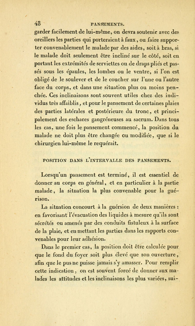 garder facilement de lui-même, on devra soutenir avec des oreillers les parties qui porteraient à faux, ou faire suppor- ter convenablement le malade par des aides, soit à bras, si le malade doit seulement être incliné sur le côté, soit en portant les extrémités de serviettes ou de draps plies et pas- sés sous les épaules, les lombes ou le ventre, si l'on est obligé de le soulever et de le coucher sur Tune ou l'autre face du corps, et dans une situation plus ou moins pen- chée. Ces inclinaisons sont souvent utiles chez des indi- vidus très affaiblis, et pour le pansement de certaines plaies des parties latérales et postérieure du tronc, et princi- palement des eschares gangreneuses au sacrum. Dans tous les cas, une fois le pansement commencé, la position du malade ne doit plus être changée ou modifiée, que si le chirurgien lui-même le requérait. POSITION DANS l'iNTERVALLE DES PANSEMENTS. Lorsqu'un pansement est terminé, il est essentiel de donner au corps en général, et en particulier à la partie malade, la situation la plus convenable pour la gué- rison. La situation concourt à la guérsion de deux manières : en favorisant l'évacuation des liquides à mesure qu'ils sont sécrétés ou amenés par des conduits fîstuleux à la surface de la plaie, et en mettant les parties dans les rapports con- venables pour leur adhésion. Dans le premier cas, la position doit être calculée pour que le fond du foyer soit plus élevé que son ouverture, afin que le pus ne puisse jamais s'y amasser. Pour remplir cette indication j on est souvent forcé de donner aux ma- lades les attitudes et les inclinaisons les plus variées, sui-