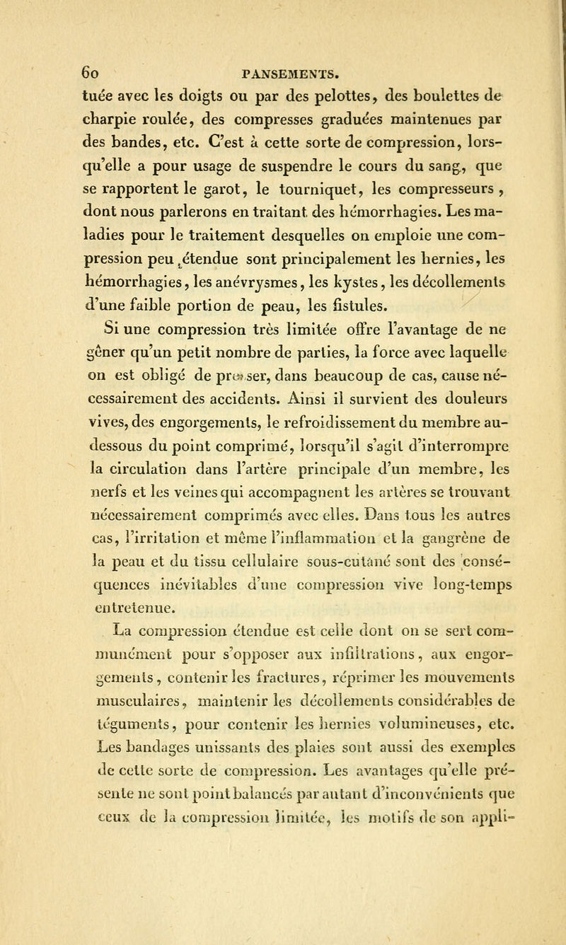 tuée avec les doigts ou par des pelottes, des boulettes de charpie roulée, des compresses graduées maintenues par des bandes, etc. C'est à cette sorte de compression, lors- qu'elle a pour usage de suspendre le cours du sang., que se rapportent le garot, le tourniquet, les compresseurs, dont nous parlerons en traitant des liémorrhagies. Les ma- ladies pour le traitement desquelles on emploie une com- pression peu .étendue sont principalement les hernies, les hémorrhagies, les anévrjsmes, les kystes, les décollements d'une faible portion de peau, les fistules. Si une compression très limitée offre l'avantage de ne gêner qu'un petit nombre de parties, la force avec laquelle on est obligé de pro? ser, dans beaucoup de cas, cause né- cessairement des accidents. Ainsi il survient des douleurs vives, des engorgements, le refroidissement du membre au- dessous du point comprimé, lorsqu'il s'agit d'interrompre la circulation dans l'artère principale d'un membre, les nerfs et les veines qui accompagnent les artères se trouvant nécessairement comprimés avec elles. Dans tous les autres cas, l'irritation et môme l'inflammation et la gangrène de la peau et du tissu cellulaire sous-cutâné sont des consé- quences inévitables d'une compression vive long-temps entretenue. La compression étendue est celle dont on se sert com- munément pour s'opposer aux infiilrations, aux engor- gements, contenir les fractures, réprimer les mouvements musculaires, maintenir les décollements considérables de téguments, pour contenir les liernies volumineuses, etc. Les bandages unissants des plaies sont aussi des exemples de cette sorte de compression. Les avantages quelle pré- sente ne sont point balancés par autant d'inconvénients que ceux de la compression limitée, les motifs de son appU-