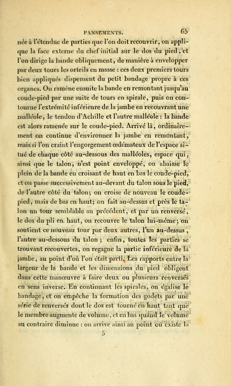 nëe à Tétendae de parties que l'on doit recouvrir, on appli- que la face externe du chef initial sur le dos du pied,'et l'on dirige la bande obliquement, de manière à envelopper par deux tours les orteils en masse : ces deux premiers tours bien appliqués dispensent du petit bandage propre à ces organes. On ramène ensuite la bande en remontant jusqu'au coude-pied par une suite de tours en spirale, puis on con- tourne l'extrémité inférieure de la jambe en recouvrant une malléole, le tendon d'Achille et l'autre malléole : la bande est alors ramenée sur le coude-pied. Arrivé là, ordinaire- ment on continue d'environner la jambe en remontant, mais si l'on craint l'engorgement œdémateux de l'espace si- tué de chaque côté au-dessous des malléoles, espace qui, ainsi que le talon, n'est point enveloppé, on abaisse fe' plein de la bande en croisant de haut en bas le coude-pied, et on passe succesaivement au-devant du talon sous le J)iéd, de l'autre côté du talon-, on croise de nouveau le cbiide-^ pied, mais de bas en haut; on fait au-dessus et près lé t'à.^* Ion un tour semblable au précédent, et par un renversé, le dos du pli en haut, ou recouvre le talon lui-même •, on soutient ce nouveau tour par deux autres, l'un au-dessus', l'autre au-dessous du talon; enfin, toutes les parties se' trouvant recouvertes, on regagne la partie inférieure de la jambe, au point d'où l'on était parti;iics rapports entre la largeur de la bande et les dimensions du* pied obligent dans cette manœuvre à faire deux ou plusieurs renversas en sens inverse. En continuant les spirales, on égalise le bandage, et on empêche la formation des godets par une' série de renversés dont le dos est tourné en haut tant qùe^' le membre augmente de volume, et eribas quandle volume au contraire diminue : on arrive ainsi au point oii existe la 5