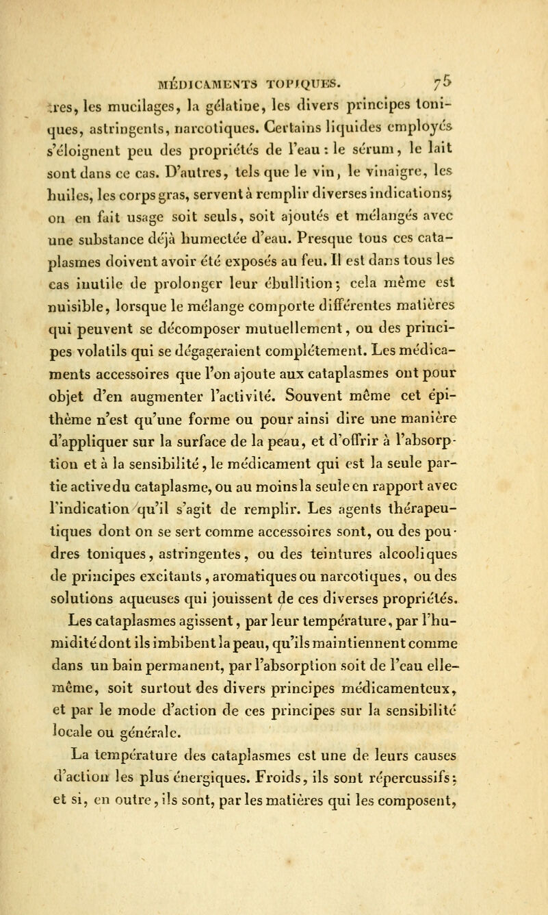 ues, les mucilages, la gc^latioe, les divers principes Ioni- ques, astringents, narcotiques. Certains liquides employés s'éloignent peu des propriétés de Teau : le sérum, le lait sont dans ce cas. D'autres, tels que le vin, le vinaigre, les huiles, les corps gras, servent à remplir diverses indications*, on en fait usage soit seuls, soit ajoutés et mélangés avec une substance déjà humectée d'eau. Presque tous ces cata- plasmes doivent avoir été exposés au feu. Il est dans tous les cas inutile de prolonger leur ébullition-, cela même est nuisible, lorsque le mélange comporte différentes matières qui peuvent se décomposer mutuellement, ou des princi- pes volatils qui se dégageraient complètement. Les médica- ments accessoires que l'on ajoute aux cataplasmes ont pour objet d'en augmenter l'activité. Souvent même cet épi- thème n'est qu'une forme ou pour ainsi dire une manière d'appliquer sur la surface de la peau, et d'offrir à l'absorp- tion et à la sensibilité, le médicament qui est la seule par- tie active du cataplasme, ou au moins la seule en rapport avec l'indication qu'il s'agit de remplir. Les agents thérapeu- tiques dont on se sert comme accessoires sont, ou des pou- dres toniques, astringentes, ou des teintures alcooliques de principes excitants , aromatiques ou narcotiques, ou des solutions aqueuses qui jouissent de ces diverses propriétés. Les cataplasmes agissent, par leur température, par l'hu- midité dont ils imbibent la peau, qu'ils maintiennent comme dans un bain permanent, par l'absorption soit de l'eau elle- même, soit surtout des divers principes médicamenteux, et par le mode d'action de ces principes sur la sensibilité locale ou générale. La température des cataplasmes est une de leurs causes d'action les plus énergiques. Froids, ils sont répercussifs: et si, en outre, ils sont, par les matières qui les composent,