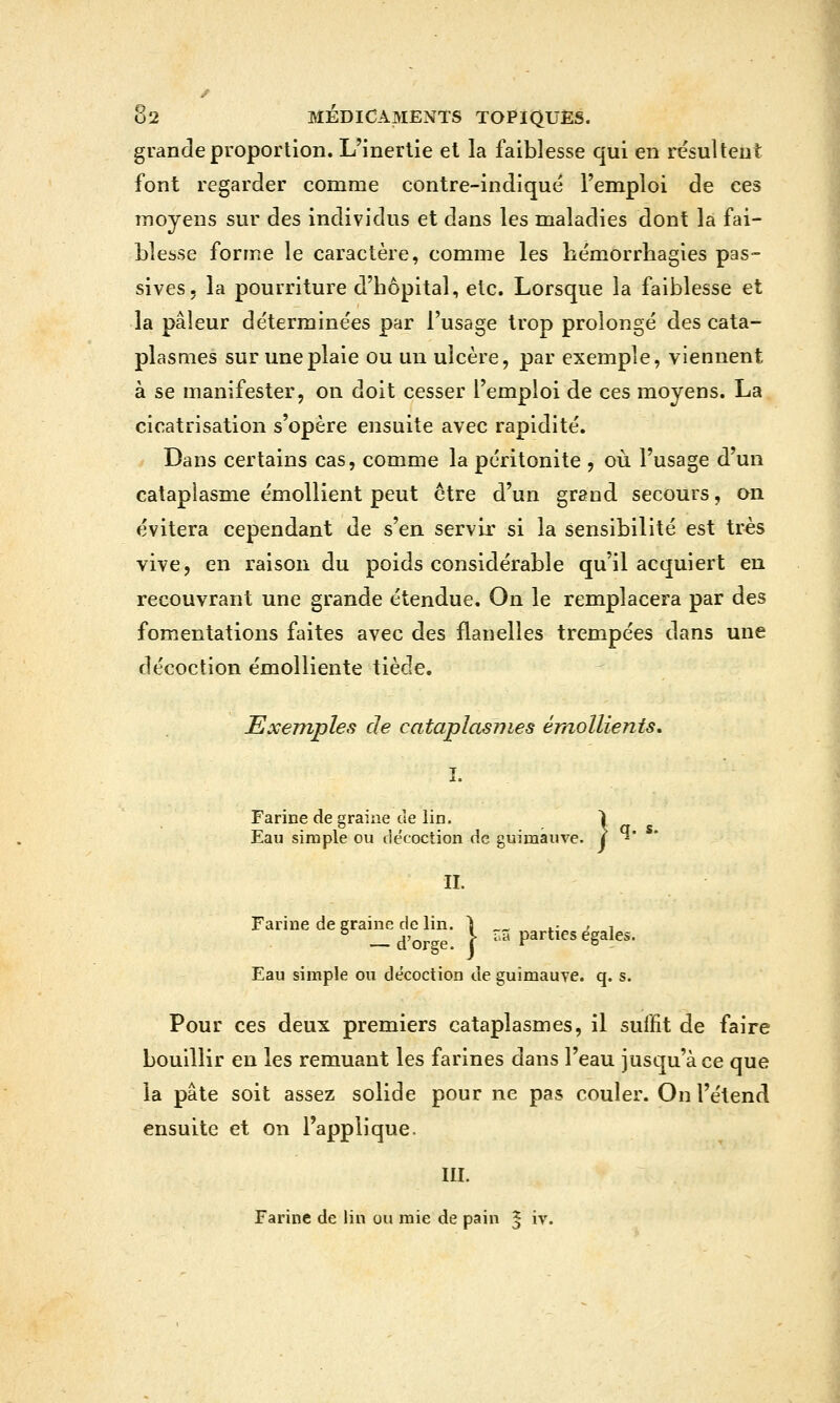 grande proportion. L'inertie el la faiblesse qui en résultent font regarder comme contre-indiqué l'emploi de ces moyens sur des individus et dans les maladies dont la fai- blesse forme le caractère, comme les bémorrliagies pas- sives, la pourriture d'hôpital, etc. Lorsque la faiblesse et la pâleur déterminées par l'usage trop prolongé des cata- plasmes sur une plaie ou un ulcère, par exemple, viennent à se manifester, on doit cesser l'emploi de ces moyens. La cicatrisation s'opère ensuite avec rapidité. Dans certains cas, comme la péritonite , où l'usage d'un cataplasme émoUient peut être d'un grand secours, on évitera cependant de s'en servir si la sensibilité est très vive, en raison du poids considérable qu'il acquiert en recouvrant une grande étendue. On le remplacera par des fomentations faites avec des flanelles trempées dans une décoction émolliente tiède. Exemples de cataplasmes ém^ollients, T X. Farine de graine de lin. 1 Eau simple ou décoction de guimauve, j ' II. Farine de graine de lin. 1 t.- > i — d'orge. I ?-5 parties égales. Eau simple ou décoction de guimauve, q. s. Pour ces deux premiers cataplasmes, il suffit de faire bouillir en les remuant les farines dans l'eau jusqu'à ce que la pâte soit assez solide pour ne pas couler. On l'étend ensuite et on l'applique. III. Farine de lin ou raie de pain ^ iv.