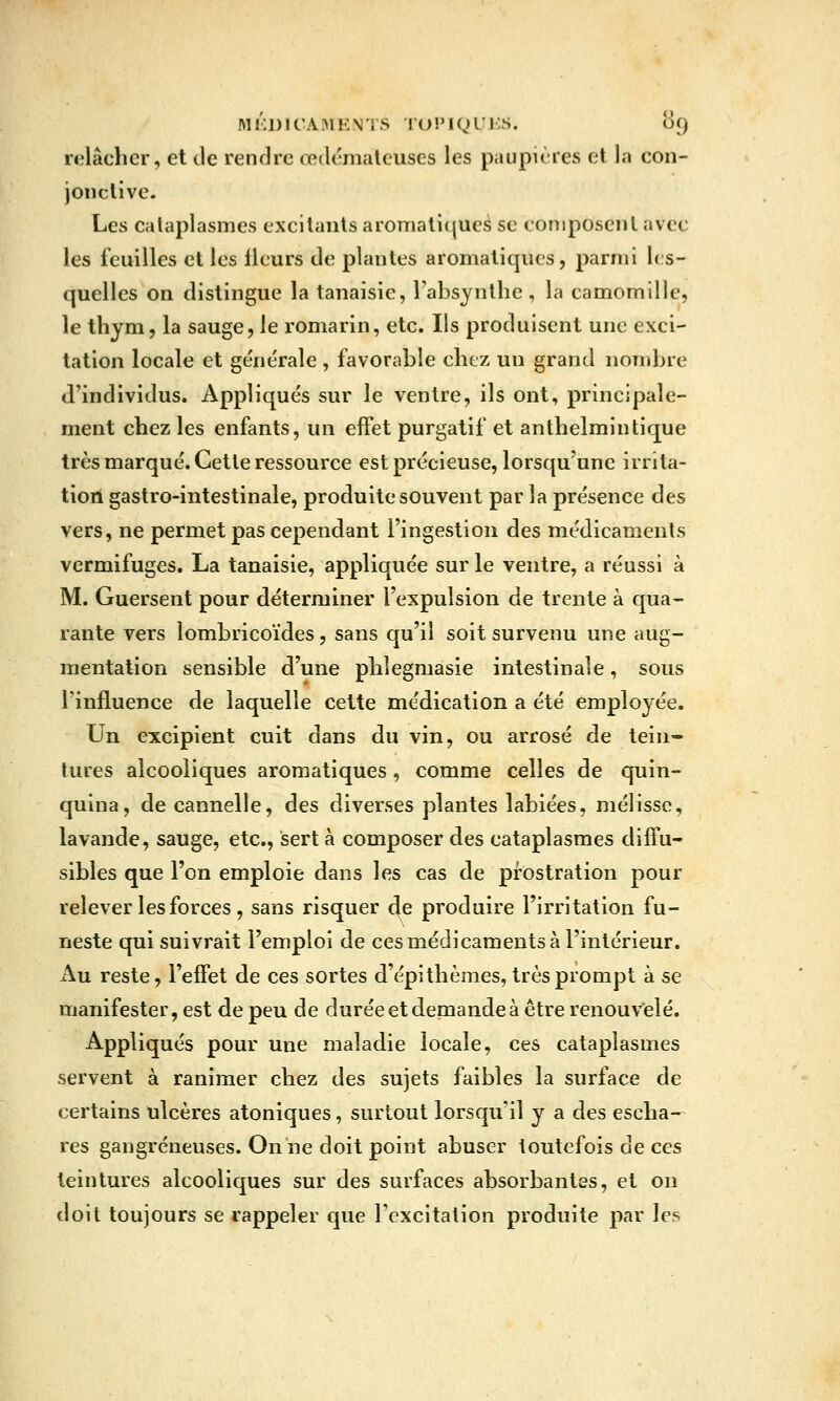 relâcher, et de rendre œdémateuses les paupières et la con- jonctive. Les cataplasmes excitants aromatiques se composent avec les feuilles et les fleurs de plantes aromatiques, parmi les- quelles on distingue la tanaisic, Fabsynthe , la camomille, le thym, la sauge, le romarin, etc. Ils produisent une exci- tation locale et générale , favorable chez un grand nondjre d'individus. Appliqués sur le ventre, ils ont, principale- ment chez les enfants, un effet purgatif et anthelmiutique très marqué. Cette ressource est précieuse, lorsqu'une irrita- tion gastro-intestinale, produite souvent par la présence des vers, ne permet pas cependant l'ingestion des médicaments vermifuges. La tanaisie, appliquée sur le ventre, a réussi à M. Guersent pour déterminer l'expulsion de trente à qua- rante vers lombricoïdes, sans qu'il soit survenu une aug- mentation sensible d'une phlegmasie intestinale, sous Tinfluence de laquelle celte médication a été employée. Un excipient cuit dans du vin, ou arrosé de tein- tures alcooliques aromatiques , comme celles de quin- quina, de cannelle, des diverses plantes labiées, mélisse, lavande, sauge, etc., sert à composer des cataplasmes diffu- sibles que l'on emploie dans les cas de prostration pour relever les forces, sans risquer de produire l'irritation fu- neste qui suivrait l'emploi de ces médicaments à l'intérieur. Au reste, l'effet de ces sortes d'épithèmes, très prompt à se manifester, est de peu de durée et demande à être renouvelé. Appliqués pour une maladie locale, ces cataplasmes servent à ranimer chez des sujets faibles la surface de certains ulcères atoniques, surtout lorsqu'il y a des escha- res gangreneuses. On ne doit point abuser toutefois de ces teintures alcooliques sur des surfaces absorbantes, et on doit toujours se rappeler que l'excitation produite par les