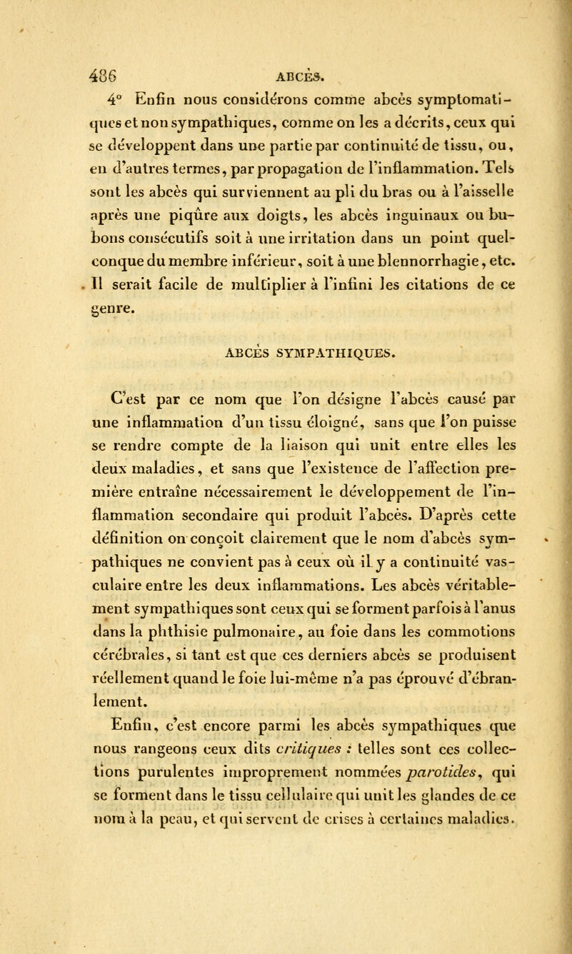 4*^ Enfin nous considérons comme abcès symptomali- qucs et non sympathiques, comme on les a décrits, ceux qui se développent dans une partie par continuité de tissu, ou, en d'autres termes, par propagation de l'inflammation. Tels sont les abcès qui surviennent au pli du bras ou à l'aisselle après une piqûre aux doigts, les abcès inguinaux ou bu- bons consécutifs soit à une irritation dans un point quel- conque du membre inférieur, soit à une blennorrhagie, etc. 11 serait facile de mulCiplier à Tinfini les citations de ce genre. ABCÈS SYMPATHIQUES. C'est par ce nom que l'on désigne l'abcès causé par une inflammation d'un tissu éloigné, sans que l'on puisse se rendre compte de la liaison qui unit entre elles les deux maladies, et sans que l'existence de l'affection pre- mière entraîne nécessairement le développement de l'in- flammation secondaire qui produit l'abcès. D'après cette définition on conçoit clairement que le nom d'abcès sym- pathiques ne convient pas à ceux où il y a continuité vas- culaire entre les deux inflammations. Les abcès véritable- ment sympathiques sont ceux qui se forment parfois à Tanus dans la phthisie pulmonaire, au foie dans les commotions cérébrales, si tant est que ces derniers abcès se produisent réellement quand le foie lui-même n'a pas éprouvé d'ébran- lement. Enfin, c'est encore parmi les abcès sympathiques que nous rangeons ceux dits critiques : telles sont ces collec- tions purulentes improprement nommées ^a/'0^iVZ6'.9, qui se forment dans le tissu cellulaire qui unit les glandes de ce nom à la peau, et qui servent de crises à certaines maladies.