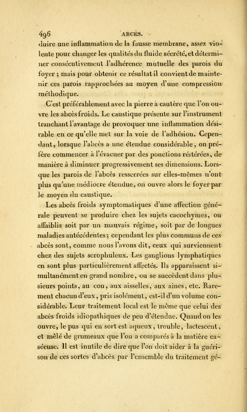 duire une inflammation de la fausse membrane, assez vio- lente pour changer les qualités du fluide sécrété, et détermi- jier consécutivement l'adhérence mutuelle des parois du foyer; mais pour obtenir ce résultat il convient de mainte- nir ces parois ra=pprochées au moyen d'une compression méthodique. C'est préférablement avec la pierre à cautère que l'on ou- vre les abcès froids. Le caustique présente sur l'instrument tranchant l'avantage de provoquer une inflammation dési- rable en ce qu'elle met sur la voie de l'adhésiou. Cepen- dant, lorsque l'abcès a une étendue considérable, on pré- fère commencer à l'évacuer par des ponctions réitérées, de manière à diminuer progressivement ses dimensions. Lors- que les parois de l'abcès resserrées sur elles-mêmes n'ont plus qu'une médiocre étendue, on ouvre alors le foyer par Je moyen du caustique. Les abcès froids symptomatiques d'une affection géné- rale peuvent se produire chez les sujets cacochymes, ou affaiblis soit par un mauvais régime, soit par de longues maladies antécédentes ; cependant les plus communs de ces abcès sont, comme nous l'avons dit, ceux qui surviennent chez des sujets scrophuleux. Les ganglions lymphatiques en sont plus particulièrement affectés. Ils apparaissent si- multanément en grand nombre, ou se succèdent dans plu- sieurs points, au cou, aux aisselles, aux aines, etc. Rare- ment chacun d'eux, pris isolément, est-il d'un volume con- sidérable. Leur traitement local est le même que celui des abcès froids idiopathiques de peu d'étendue. Quand on les ouvre, le pus qui en sort est aqueux, trouble, lactescent, et mêlé de grumeaux que l'on a comparés à la matière ca- séeuse. Il est inutile de dire que l'on doit aider à la guéri- son de ces sortes d'abcès, par l'ensemble du traitement gé-