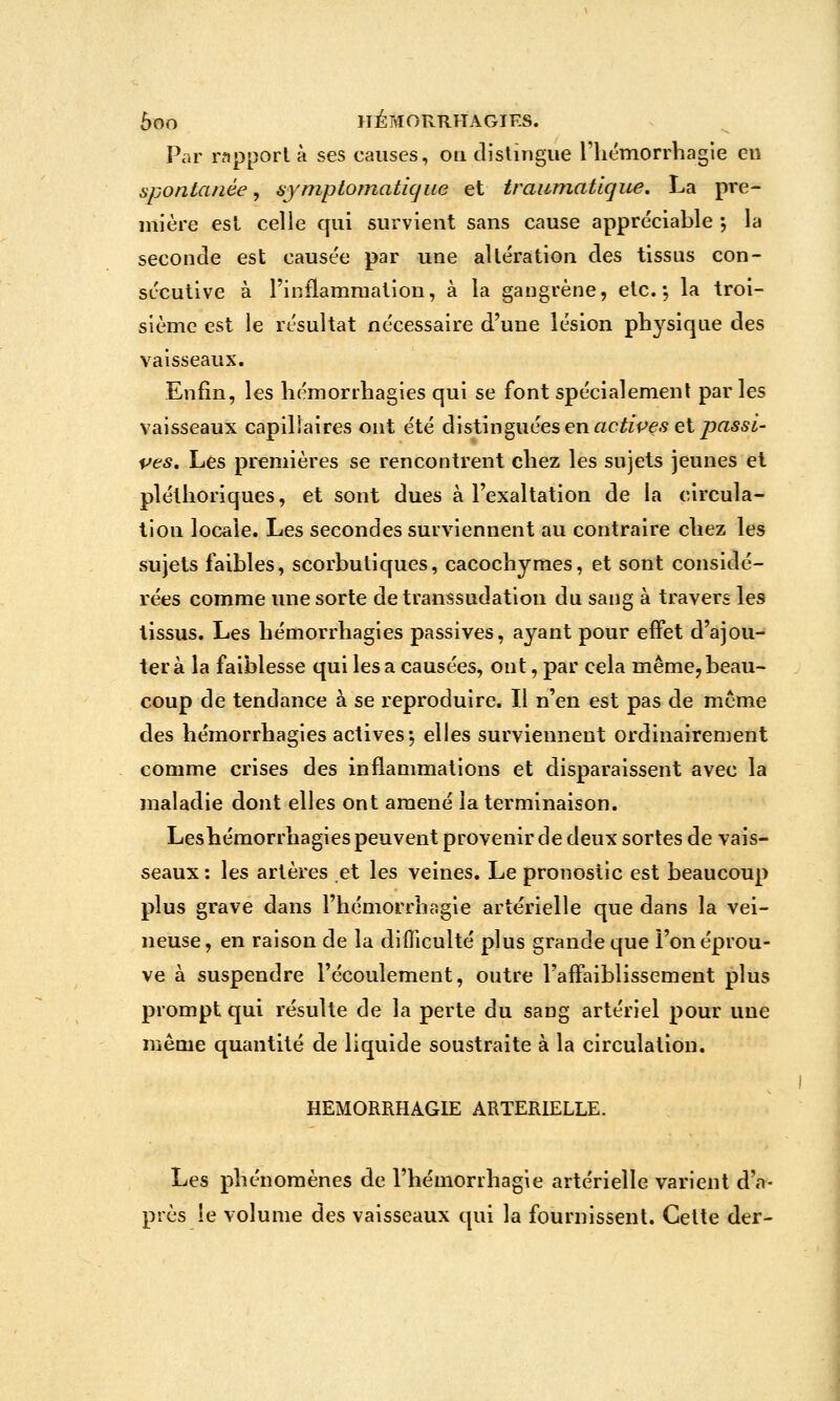 Par rapport à ses causes, on dislingiie l'iiémorrbagle en spontanée, ajniptomatique et traumatique, La pre- mière est celle qui survient sans cause appréciable \ la seconde est causée par une altération des tissus con- sécutive à l'inflammation, à la gangrène, etc.-, la troi- sième est le résultat nécessaire d'une lésion physique des vaisseaux. Enfin, les hémorrhagies qui se font spécialement parles vaisseaux capillaires ont été distinguées en ac^/fe.s et/?a55i- ves. Les premières se rencontrent chez les sujets jeunes et pléthoriques, et sont dues à l'exaltation de la circula- tion locale. Les secondes surviennent au contraire chez les sujets faibles, scorbutiques, cacochymes, et sont considé- rées comme une sorte de transsudation du sang à travers les tissus. Les hémorrhagies passives, ayant pour effet d'ajou- ter à la faiblesse qui lésa causées, ont, par cela même,beau- coup de tendance à se reproduire. Il n'en est pas de même des hémorrhagies actives-, elles surviennent ordinairement comme crises des inflammations et disparaissent avec la maladie dont elles ont amené la terminaison. Leshémorrhagies peuvent provenir de deux sortes de vais- seaux: les artères et les veines. Le pronostic est beaucoup plus grave dans l'hémorrhagie artérielle que dans la vei- neuse, en raison de la dlfliculté plus grande que l'on éprou- ve à suspendre l'écoulement, outre l'affaiblissement plus prompt qui résulte de la perte du sang artériel pour une même quantité de liquide soustraite à la circulation. HEMORRHAGIE ARTERIELLE. Les phénomènes de l'hémorrhagie artérielle varient d'a- près le volume des vaisseaux qui la fournissent. Cette der-