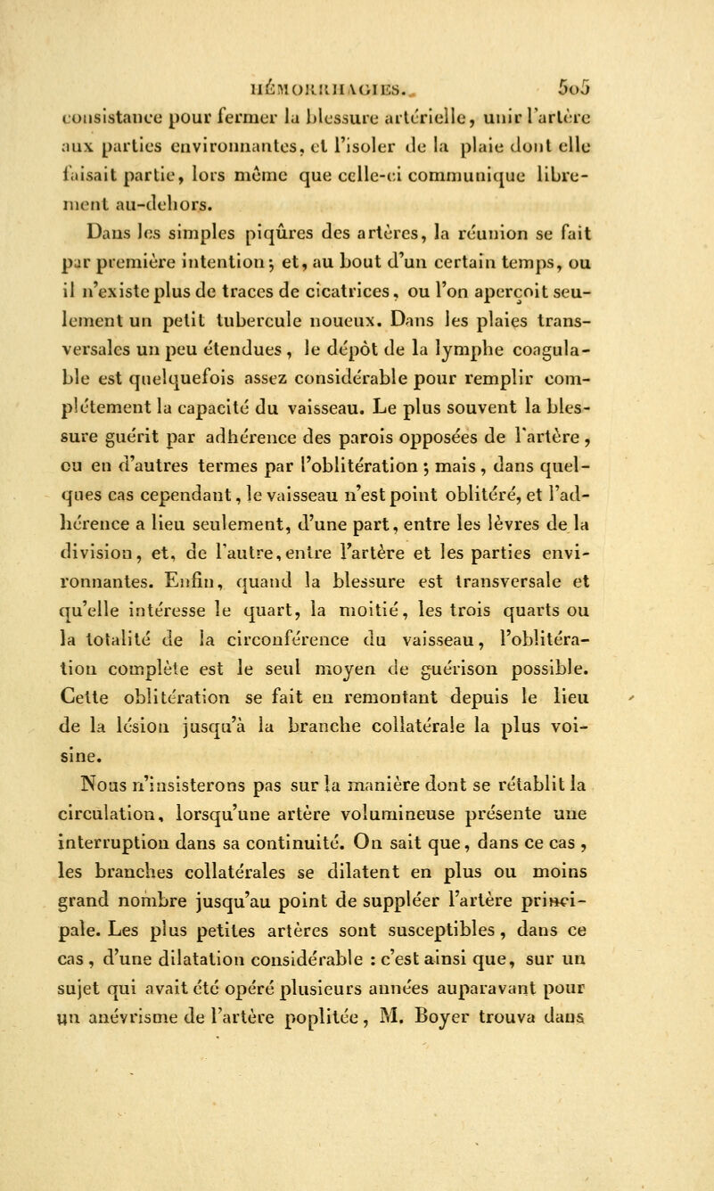 consistance pour fermer la lilcssure artcrlellc, unir Tarière aux parties euvironuautes, et l'isoler de la plaie dont elle faisait partie, lors même que celle-ci communique libre- ment au-deliors. Dans les simples piqûres des artères, la réunion se fait par première intention-, et, au bout d'un certain temps, ou il n'existe plus de traces de cicatrices, ou l'on aperçoit seu- lement un petit tubercule noueux. Dans les plaies trans- versales un peu étendues , le dépôt de la lymphe coagula- ble est quelquefois assez considérable pour remplir com- plètement la capacité du vaisseau. Le plus souvent la bles- sure guérit par adhérence des parois opposées de l'artère , eu en d'autres termes par l'oblitération ; mais , dans quel- ques cas cependant, le vaisseau n'est point oblitéré, et l'ad- hérence a lieu seulement, d'une part, entre les lèvres de la division, et, de l'autre,entre Fartère et les parties envi- ronnantes. Enfin, quand la blessure est transversale et qu'elle intéresse le quart, la moitié, les trois quarts ou la totalité de la circonférence du vaisseau, l'oblitéra- tion complète est le seul moyen de guérison possible. Cette oblitération se fait en remontant depuis le lieu de la lésion jusqu'à la branche collatérale la plus voi- sine. Nous n'insisterons pas sur la manière dont se rétablit la circulation, lorsqu'une artère volumineuse présente une interruption dans sa continuité. On sait que, dans ce cas , les branches collatérales se dilatent en plus ou moins grand nombre jusqu'au point de suppléer l'artère princi- pale. Les plus petites artères sont susceptibles, dans ce cas , d'une dilatation considérable : c'est ainsi que, sur un sujet qui avait été opéré plusieurs années auparavant pour un anévrisme de l'artère poplitée, M. Boyer trouva dana