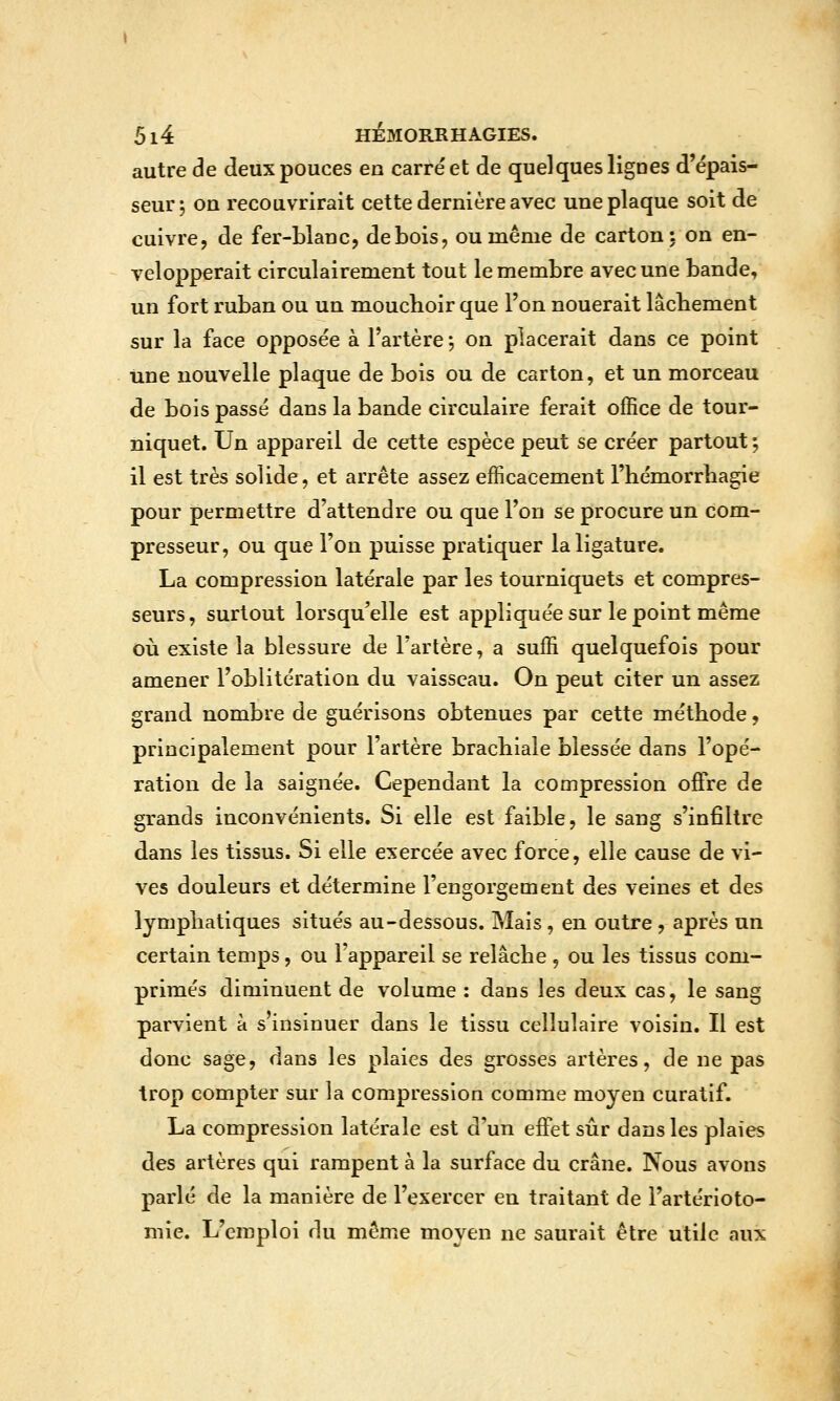 autre de deux pouces en carre'et de quelques lignes d'épais- seur 5 on recouvrirait cette dernière avec une plaque soit de cuivre, de fer-blanc, de bois, ou même de carton: on en- velopperait circulairement tout le membre avec une bande, un fort ruban ou un mouchoir que l'on nouerait lâchement sur la face opposée à l'artère 5 on placerait dans ce point une nouvelle plaque de bois ou de carton, et un morceau de bois passé dans la bande circulaire ferait office de tour- niquet. Un appareil de cette espèce peut se créer partout; il est très solide, et arrête assez efficacement l'hémorrliagie pour permettre d'attendre ou que l'on se procure un com- presseur, ou que l'on puisse pratiquer la ligature. La compression latérale par les tourniquets et compres- seurs, surtout lorsqu'elle est appliquée sur le point même où existe la blessure de l'artère, a suffi quelquefois pour amener l'oblitération du vaisseau. On peut citer un assez grand nombre de guérisons obtenues par cette méthode, principalement pour l'artère brachiale blessée dans l'opé- ration de la saignée. Cependant la compression oj0fre de grands inconvénients. Si elle est faible, le sang s'infiltre dans les tissus. Si elle exercée avec force, elle cause de vi- ves douleurs et détermine l'engorgement des veines et des lymphatiques situés au-dessous. Mais, en outre , après un certain temps, ou l'appareil se relâche , ou les tissus com- primés diminuent de volume : dans les deux cas, le sang parvient à s insinuer dans le tissu cellulaire voisin. Il est donc sage, dans les plaies des grosses artères, de ne pas trop compter sur la compression comme moyen curatif. La compression latérale est d'un effet sûr dans les plaies des artères qui rampent à la surface du crâne. Nous avons parlé de la manière de l'exercer en traitant de l'artérioto- mie. L'emploi du même moyen ne saurait être utile aux