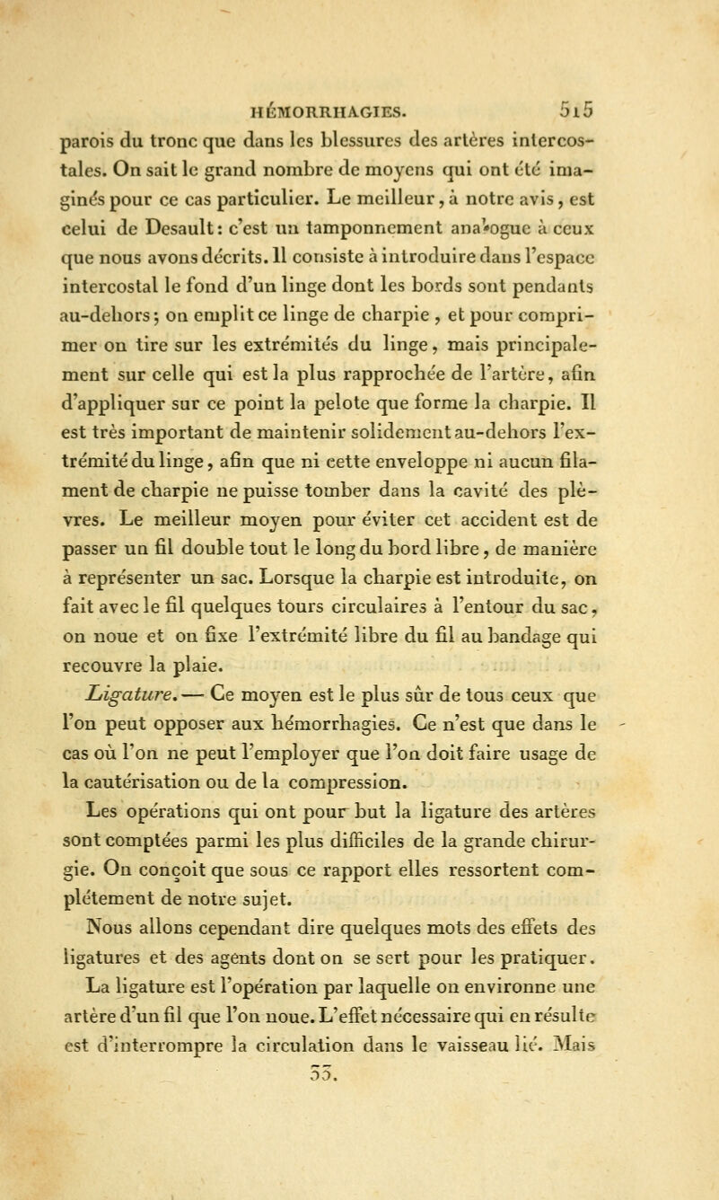 parois du tronc que dans les blessures des artères intercos- tales. On sait le grand nombre de moyens qui ont été ima- ginés pour ce cas particulier. Le meilleur, à notre avis, est celui de Desault: c'est un tamponnement ana'*oguc à ceux que nous avons décrits. Il consiste à introduire dans l'espace intercostal le fond d'un linge dont les bords sont pendants au-deliors; on emplit ce linge de charpie , et pour compri- mer on tire sur les extrémités du linge, mais principale- ment sur celle qui est la plus rapprochée de l'artère, afin d'appliquer sur ce point la pelote que forme la charpie. Il est très important de maintenir solidement au-dehors l'ex- trémité du linge, afin que ni cette enveloppe ni aucun fila- ment de charpie ne puisse tomber dans la cavité des plè- vres. Le meilleur moyen pour éviter cet accident est de passer un fil double tout le long du bord libre, de manière à représenter un sac. Lorsque la charpie est introduite, on fait avec le fil quelques tours circulaires à l'entour du sac, on noue et on fixe l'extrémité libre du fil au bandage qui recouvre la plaie. Ligature,— Ce moyen est le plus sûr de tous ceux que l'on peut opposer aux hémorrhagies. Ce n'est que dans le cas où l'on ne peut l'employer que l'on doit faire usage de la cautérisation ou de la compression. Les opérations qui ont pour but la ligature des artères sont comptées parmi les plus difficiles de la grande chirur- gie. Ou conçoit que sous ce rapport elles rcssortent com- plètement de notre sujet. Nous allons cependant dire quelques mots des effets des ligatures et des agents dont on se sert pour les pratiquer. La ligature est l'opération par laquelle on environne une artère d'un fil que l'on noue. L'effet nécessaire qui en résulte est d'interrompre la circulation dans le vaisseau lié. Mais 55.