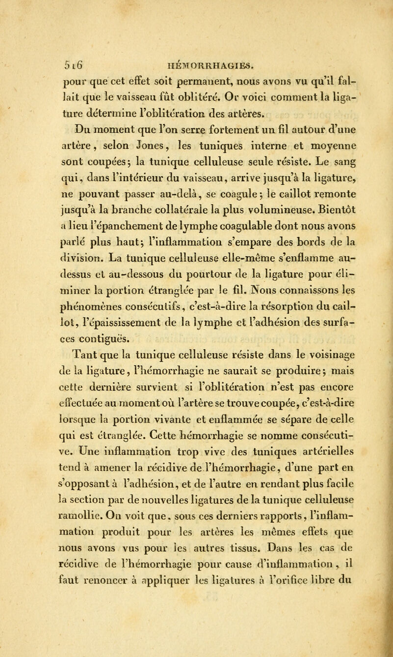 pour que cet effet soit permanent, nous avons vu qu'il fal- lait que le vaisseau fût oblitéré. Or voici comment la liga- ture détermine ToblitératioR des artères. Du moment que Ton serre fortement un fil autour d'une artère, selon Jones, les tuniques interne et moyenne sont coupées j la tunique celluleuse seule résiste. Le sang qui, dans l'intérieur du vaisseau, arrive jusqu'à la ligature, ne pouvant passer au-delà, se coagule *, le caillot remonte jusqu'à la branche collatérale la plus volumineuse. Bientôt a lieu l'épanchement de lymphe coagulable dont nous avons parié plus haut^ l'inflammation s'empare des bords de la division. La tunique celluleuse elle-même s'enflamme au- dessus et au-dessous du pourtour de la ligature pour éli- miner la portion étranglée par le fil. Nous connaissons les phénomènes consécutifs, c'est-à-dire la résorption du cail- lot, l'épaississement de la lymphe et l'adhésion des surfa- ces contiguès. Tant que la tunique celluleuse résiste dans le voisinage de la ligature, l'hémorrhagie ne saurait se produire ; mais cette dernière survient si l'oblitération n'est pas encore effectuée au moment où l'artère se trouve coupée, c'est-à-dire lorsque la portion vivante et enflammée se sépare de celle qui est étranglée. Cette hémorrhagie se nomme consécuti- ve. Une inflammation trop vive des tuniques artérielles tend à amener la récidive de l'hémorrhagie, d'une part en s'opposant à l'adhésion, et de l'autre en rendant plus facile la section par de nouvelles ligatures de la tunique celluleuse ramollie. On voit que, sous ces derniers rapports, l'inflam- mation produit pour les artères les mêmes effets que nous avons vus pour les autres tissus. Dans les cas de récidive de l'hémorrhagie pour cause d'inflammation , il faut renoncer à appliquer les ligatures à l'orifice libre du