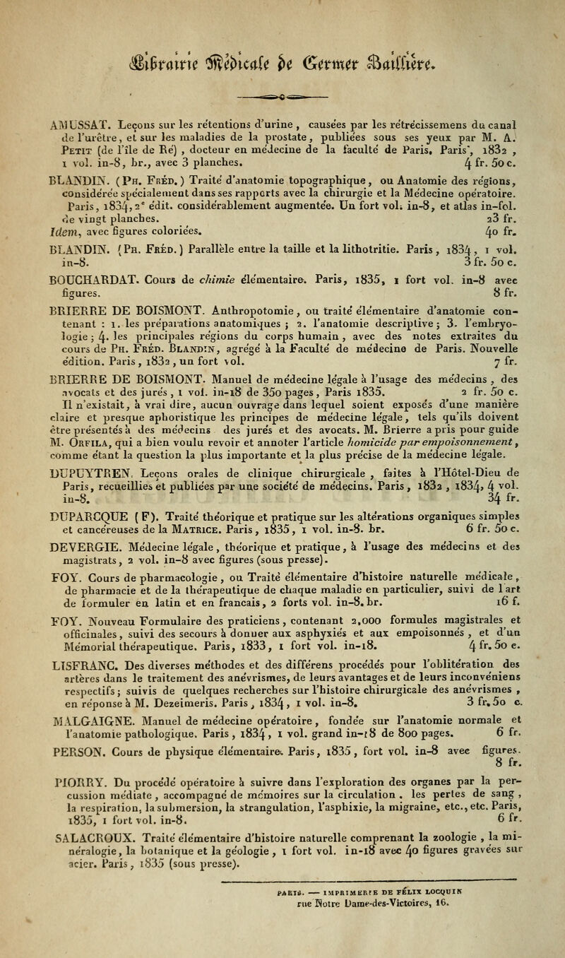 <$i&raine ffifoicalt U <&ttwt Steilïter*. AMLSSAT. Leçons sur les retentions d'urine , cause'es par les retrëcissemens du canal de l'urètre, et sur les maladies de la prostate, publie'es sous ses yeux par M. A. Petit (de l'île de Ré) , docteur en médecine de la faculté de Paris, Paris*, i832 , i vol. in-8, br., avec 3 planches. 4 fr- 5oc. BLANDIN. (Ph. Fréd.) Traité d'anatomie topographique, ou Anatomie des régions, considérée spécialement dans ses rapports avec la chirurgie et la Médecine opératoire. Paris, i834?2e édit. considérablement augmentée. Un fort vol; in-8, et atlas in-fol. de vingt planches. a3 fr. Idem, avec figures coloriées. 4° fr» BLANDIN. (Ph. Fréd.) Parallèle entre la taille et la lithotritie. Paris, i834, i vol. in-8. 3 fr. 5o c. BOUCHARD AT. Cours de chimie élémentaire. Paris, i835, i fort vol. in-8 avec figures. 8 fr. BRIERRE DE BOISMONT. Anthropotomie, ou traité élémentaire d'anatomie con- tenant : î. les préparations anatomiques ; 2. l'anatomie descriptive; 3. l'embryo- logie ; l\. les principales régions du corps humain , avec des notes extraites du cours de Ph. Fréd. Blandin, agrégé a la Faculté de médecine de Paris. Nouvelle édition. Paris , i83a , un fort vol. y fr. ERIERRE DE BOISMONT. Manuel de médecine légale a l'usage des médecins , des nvocats et des jurés , 1 vol. in-18 de 35o pages, Paris i835. 2 fr. 5o c. Il n'existait, à vrai dire, aucun ouvrage dans lequel soient exposés d'une manière claire et presque aphoristique les principes de médecine légale, tels qu'ils doivent être présentés à des médecins des jurés et des avocats. M. Brierre a pris pour guide M. Orfila, qui a bien voulu revoir et annoter l'article homicide par empoisonnement, comme étant la question la plus importante et la plus précise de la médecine légale. DUPUYTREN, Leçons orales de clinique chirurgicale , faites a l'Hôtel-Dieu de Paris, recueillies et publiées par une société de médecins. Paris, i83a , x83A> 4 v°l- ia-8. 34 fr. DUPARCQUE ( F). Traité théorique et pratique sur les altérations organiques simples et cancéreuses de la Matrice. Paris , i835, i vol. in-8. br. 6 fr. 5o c. DEVERGIE. Médecine légale, théorique et pratique, à l'usage des médecins et des magistrats, 2 vol. in-8 avec figures (sous presse). FOY. Cours de pharmacologie , ou Traité élémentaire d'histoire naturelle médicale , de pharmacie et de la thérapeutique de chaque maladie en particulier, suivi de 1 art de formuler en latin et en français, 2 forts vol. in-8.br. 16 f. FOY. Nouveau Formulaire des praticiens, contenant 2,000 formules magistrales et officinales, suivi des secours a donuer aux asphyxiés et aux empoisonnés, et d'un Mémorial thérapeutique. Paris, l833, I fort vol. in-18. (±{r.5oe. LISFRANC. Des diverses méthodes et des différens procédés pour l'oblitération des artères dans le traitement des anévrismes, de leurs avantages et de leurs inconvéniens respectifs ; suivis de quelques recherches sur l'histoire chirurgicale des anévrismes , en réponse à M. Dezeimeris. Paris, i834, 1 vol. in-8, 3 fr.5o c. MALGAIGSE. Manuel de médecine opératoire , fondée sur l'anatomie normale et l'anatomie pathologique. Paris , i834 > I vol. grand in-f8 de 800 pages. 6 fr. PERSON. Cours de physique élémentaire-. Paris, i835, fort vol. in-8 avec figures. 8 fr. PIORRY. Du procédé opératoire a suivre dans l'exploration des organes par la per- cussion médiate , accompagné de mémoires sur la circulation . les pertes de sang , la respiration, la submersion, la strangulation, l'asphixie, la migraine, etc., etc. Paris, i835, 1 fort vol. in-8. 6 fr. SALACROUX. Traité élémentaire d'histoire naturelle comprenant la zoologie , la mi- néralogie, la botanique et la géologie , 1 fort vol. in-18 avec 40 figures gravées sur acier. Paris, i835 (sous presse). M«i. IMPBÎMERrB DE FELIX Ï.OCQUII* rue Rotre Dame-des-Victoires, 16.