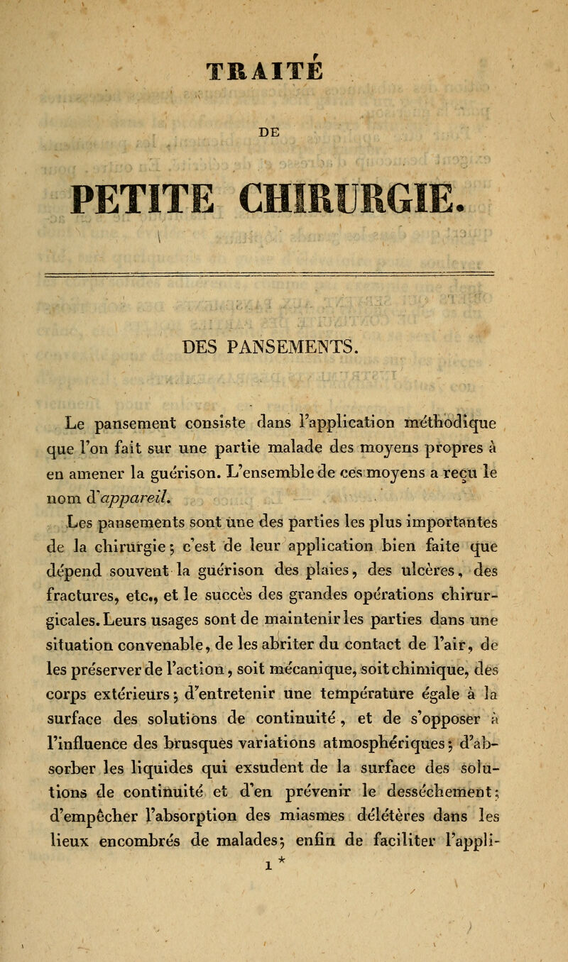 TRAITE DE PETITE CHIRURGIE. DES PANSEMENTS. Le pansement consiste dans l'application méthodique que l'on fait sur une partie malade des moyens propres à en amener la guérison. L'ensemble de ces moyens a reçu le nom d'appareil. Les pansements sont une des parties les plus importantes de la chirurgie; c'est de leur application bien faite que dépend souvent la guérison des plaies, des ulcères, des fractures, etc., et le succès des grandes opérations chirur- gicales. Leurs usages sont de maintenir les parties dans une situation convenable, de les abriter du contact de l'air, de les préserver de l'action, soit mécanique, soit chimique, des corps extérieurs; d'entretenir une température égale à îa surface des solutions de continuité, et de s'opposer à l'influence des brusqués variations atmosphériques $ d'ab- sorber les liquides qui exsudent de la surface des solu- tions de continuité et d'en prévenir le dessèchement; d'empêcher l'absorption des miasmes délétères dans les lieux encombrés de malades*, enfin de faciliter l'appli-