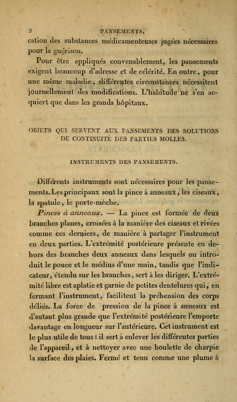 cation des substances médicamenteuses juge'es nécessaires pour la guérison. Pour être appliqués convenablement, les pansements exigent beaucoup d'adresse et de célérité. En outre, pour une même maladie , différentes circonstances nécessitent journellement des modifications. L'habitude ne s'en ac- quiert que dans les grands hôpitaux. OBJETS QUI SERVENT AUX PANSEMENTS DES SOLUTIONS DE CONTINUITÉ DES PARTIES MOLLES. INSTRUMENTS DES PANSEMENTS. Différents instruments sont nécessaires pour les panse- ments. Les principaux sont la pince à anneaux, les ciseaux, la spatule, le porte-mèche. Pinces à anneaux. — La pince est formée de deux branches planes, croisées à la manière des ciseaux et rivées comme ces derniers, de manière à partager l'instrument en deux parties. L'extrémité postérieure présente en de- hors des branches deux anneaux dans lesquels on intro- duit le pouce et le médius d'une main, tandis que l'indi- cateur, étendu sur les branches, sert à les diriger. L'extré- mité libre est aplatie et garnie de petites dentelures qui, en fermant l'instrument, facilitent la préhension des corps déliés. La force de pression de la pince à anneaux est d'autant plus grande que l'extrémité postérieure l'emporte davantage en longueur sur l'antérieure. Cet instrument est le plus utile de tous : il sert à enlever les différentes parties de l'appareil, et à nettoyer avec une boulette de charpie la surface des plaies. Fermé et tenu comme une plume à