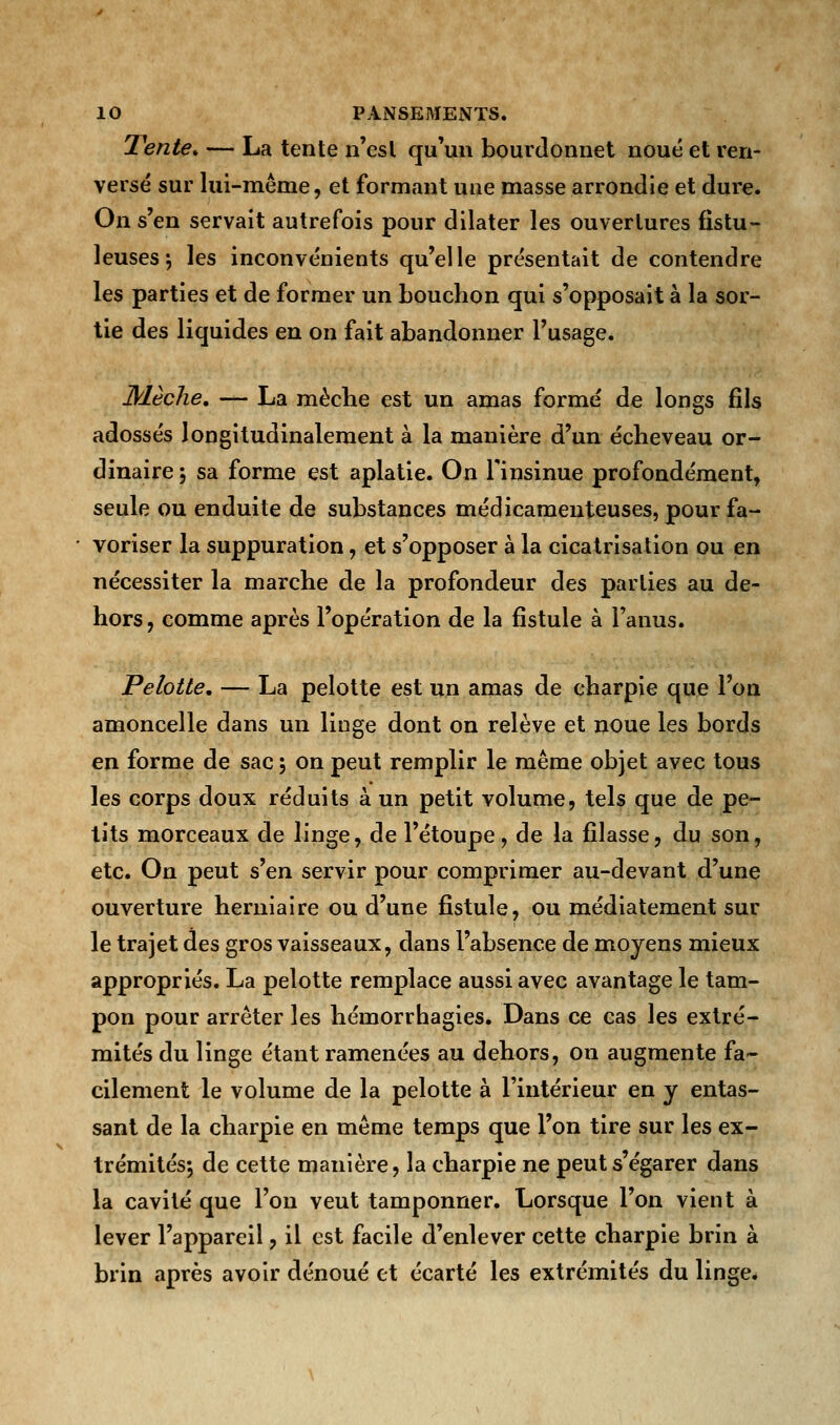 Tente* — La tente n'esl qu'un bourdonnet noué et ren- versé sur lui-même, et formant une masse arrondie et dure. On s'en servait autrefois pour dilater les ouvertures fistu- leuses; les inconvénients qu'elle présentait de contendre les parties et de former un bouchon qui s'opposait à la sor- tie des liquides en on fait abandonner l'usage. Mèche, — La mèche est un amas formé de longs fils adossés longitudinalement à la manière d'un écheveau or- dinaire 5 sa forme est aplatie. On l'insinue profondément, seule ou enduite de substances médicamenteuses, pour fa- voriser la suppuration, et s'opposer à la cicatrisation ou en nécessiter la marche de la profondeur des parties au de- hors, comme après l'opération de la fistule à l'anus. Pelotte. — La pelotte est un amas de charpie que l'on amoncelle dans un linge dont on relève et noue les bords en forme de sac ; on peut remplir le même objet avec tous les corps doux réduits à un petit volume, tels que de pe- tits morceaux de linge, de l'étoupe, de la filasse, du son, etc. On peut s'en servir pour comprimer au-devant d'une ouverture herniaire ou d'une fistule, ou médiatement sur le trajet des gros vaisseaux, dans l'absence de moyens mieux appropriés. La pelotte remplace aussi avec avantage le tam- pon pour arrêter les hémorrhagies. Dans ce cas les extré- mités du linge étant ramenées au dehors, on augmente fa- cilement le volume de la pelotte à l'intérieur en y entas- sant de la charpie en même temps que l'on tire sur les ex- trémités-, de cette manière, la charpie ne peut s'égarer dans la cavité que l'on veut tamponner. Lorsque l'on vient à lever l'appareil, il est facile d'enlever cette charpie brin à brin après avoir dénoué et écarté les extrémités du linge.