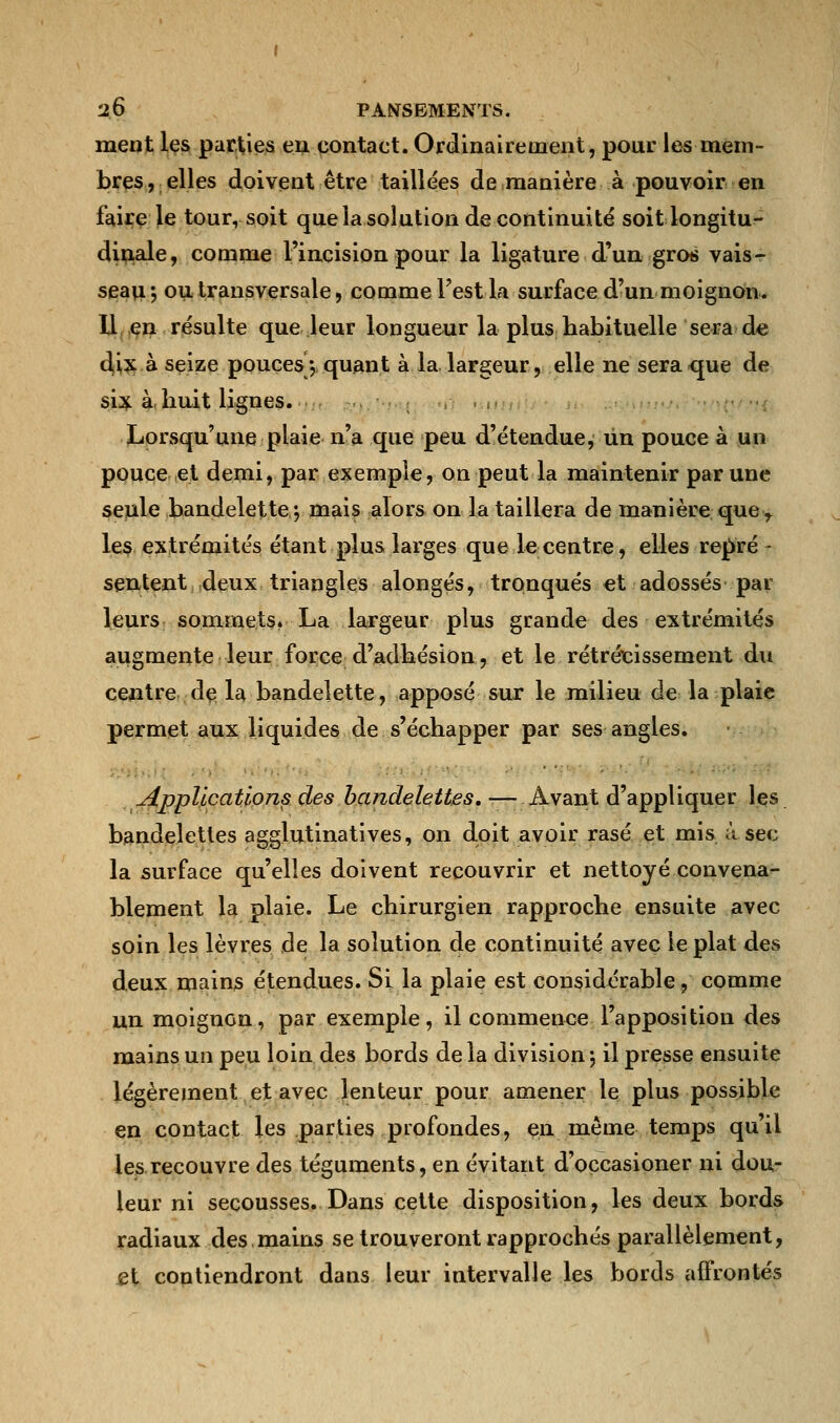 ment les parties eu contact. Ordinairement, pour les mem- bres, elles doivent être taillées de manière à pouvoir en faire le tourysoit que la solution de continuité soit longitu- dinale, comme l'incision pour la ligature d'un gros vais- seau ; ou transversale, comme l'est la surface d'un moignon. U en résulte que leur longueur la plus habituelle sera de dix à seize pouces-, quant à la.largeur, elle ne sera<que de six à. huit lignes. Lorsqu'une plaie n'a que peu d'étendue, un pouce à un pouce et demi, par exemple, on peut la maintenir par une seule bandelette*, mais alors on la taillera de manière que r les extrémités étant plus larges que le centre, elles repré - sentent deux triangles alongés, tronqués et adossés par leurs sommets. La largeur plus grande des extrémités augmente leur force d'adhésion, et le rétrécissement du centre de la bandelette, apposé sur le milieu de la plaie permet aux liquides de s'échapper par ses angles. applications des bandelettes.— Avant d'appliquer les bandelettes agglutinatives, on doit avoir rasé et mis à sec la surface qu'elles doivent recouvrir et nettoyé convena- blement la plaie. Le chirurgien rapproche ensuite avec soin les lèvres de la solution de continuité avec le plat des deux mains étendues. Si la plaie est considérable, comme un moignon, par exemple, il commence l'apposition des mains un peu loin des bords delà division j il presse ensuite légèrement et avec lenteur pour amener le plus possible en contact les parties profondes, en même temps qu'il les recouvre des téguments, en évitant d'occasioner ni dou- leur ni secousses. Dans cette disposition, les deux bords radiaux des mains se trouveront rapprochés parallèlement, et contiendront dans leur intervalle les bords affrontés