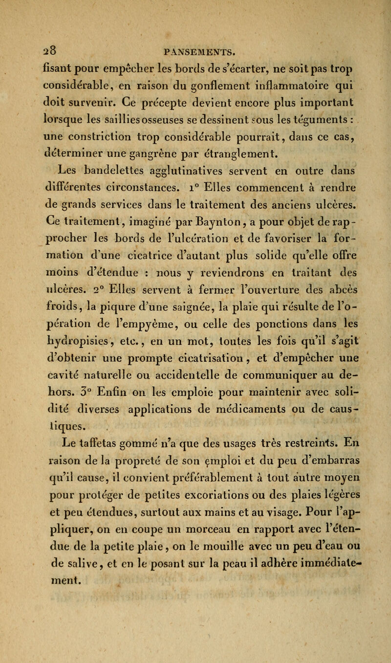 fisantpour empêcher les bords de s'écarter, ne soit pas trop considérable, en raison du gonflement inflammatoire qui doit survenir. Ce précepte devient encore plus important lorsque les saillies osseuses se dessinent sous les téguments : une constriction trop considérable pourrait, dans ce cas, déterminer une gangrène par étranglement. Les bandelettes agglutinatives servent en outre dans différentes circonstances. i° Elles commencent à rendre de grands services dans le traitement des anciens ulcères. Ce traitement, imaginé par Baynton, a pour objet de rap- procher les bords de l'ulcération et de favoriser la for- mation d'une cicatrice d'autant plus solide qu'elle offre moins d'étendue : nous y reviendrons en traitant des ulcères. 2° Elles servent à fermer l'ouverture des abcès froids, la piqûre d'une saignée, la plaie qui résulte de l'o- pération de l'empyème, ou celle des ponctions dans les hydropisies, etc., en un mot, toutes les fois qu'il s'agit d'obtenir une prompte cicatrisation, et d'empêcher une cavité naturelle ou accidentelle de communiquer au de- hors. 3° Enfin on les emploie pour maintenir avec soli- dité diverses applications de médicaments ou de caus- tiques. Le taffetas gommé n'a que des usages très restreints. En raison de la propreté de son emploi et du peu d'embarras qu'il cause, il convient préférablement à tout autre moyen pour protéger de petites excoriations ou des plaies légères et peu étendues, surtout aux mains et au visage. Pour l'ap- pliquer, on en coupe un morceau en rapport avec l'éten- due de la petite plaie, on le mouille avec un peu d'eau ou de salive, et en le posant sur la peau il adhère immédiate- ment.