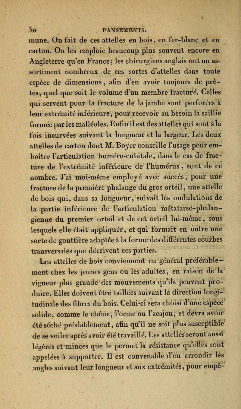 mune. On fait de ces attelles en bois, en fer-blanc et en carton. On les emploie beancoup plus souvent encore en Angleterre qu'en France -, les chirurgiens anglais ont un as- sortiment nombreux de ces sortes d'attelles dans toute espèce de dimensions, afin d'en avoir toujours de prê- tes, quel que soit le volume d'un membre fracture. Celles qui servent pour la fracture de la jambe sont perforées à leur extrémité inférieure, pour recevoir au besoin la saillie formée par les malléoles. Enfin il est des attelles qui sont à la fois incurvées suivant la longueur et la largeur. Les deux attelles de carton dont M. Boyer conseille l'usage pour em- boîter l'articulation huméro-cubitale, dans le cas de frac- ture de l'extrémité inférieure de l'humérus , sont de ce nombre. J'ai moi-même employé avec succès, pour une fracture de la première phalange du gros orteil, une attelle de bois qui, dans sa longueur, suivait les ondulations de la partie inférieure de l'articulation métatarso-phaîan- gienne du premier orteil et de cet orteil lui-même, sous lesquels elle était appliquée, et qui formait en outre une sorte de gouttière adaptée à la forme des différentes courbes transversales que décrivent ces parties. Les attelles de bois conviennent en général préférable- ment chez les jeunes gens ou les adultes, en raison de la vigueur plus grande'des mouvements qu'ils peuvent pro- duire. Elles doivent être taillées suivant la direction longi- tudinale des fibres du bois. Celui-ci sera choisi d'une espèce solide, comme le chêne, l'orme ou l'acajou, et devra avoir été séché préalablement, afin qu'il ne soit plus susceptible de se voiler après avoir été travaillé. Les attelles seront aussi légères et minces que le permet la résistance qu'elles sont appelées à supporter. Il est convenable d'en arrondir lés angles suivant leur longueur et aux extrémités, pour empê-