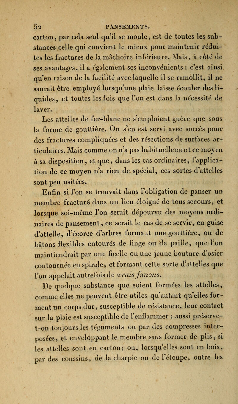 carton, par cela seul qu'il se moule, est de toutes les sub- stances celle qui convient le mieux pour maintenir rédui- tes les fractures de la mâchoire inférieure. Mais, à côté de ses avantages, il a également ses inconvénients : c'est ainsi qu'en raison de la facilité avec laquelle il se ramollit, il ne saurait être employé lorsqu'une plaie laisse écouler des li- quides, et toutes les fois que l'on est dans la nécessité de laver. Les attelles de fer-blanc ne s'emploient guère que sous la forme de gouttière. On s'en est servi avec succès pour des fractures compliquées et des résections de surfaces ar- ticulaires. Mais comme on n'a pas habituellement ce moyen à sa disposition, et que, dans les cas ordinaires, l'applica- tion de ce moyen n'a rien de spécial, ces sortes d'attelles sont peu usitées. Enfin si l'on se trouvait dans l'obligation de panser un membre fracturé dans un lieu éloigné de tous secours, et lorsque soi-même l'on serait dépourvu des moyens ordi- naires de pansement, ce serait le cas de se servir, en guise d'attelle, d'écorce d'arbres formant une gouttière, ou de bâtons flexibles entourés de linge ou de paille, que l'on maintiendrait par une ficelle ou une jeune bouture d'osier contournée en spirale, et formant cette sorte d'attelles que l'on appelait autrefois de 'vrais fanons. De quelque substance que soient formées les attelles, comme elles ne peuvent être utiles qu'autant qu'elles for- ment un corps dur, susceptible de résistance, leur contact sur la plaie est susceptible de l'enflammer : aussi préserve- t-on toujours les téguments ou par des compresses inter- posées, et enveloppant le membre sans former de plis, si les attelles sont en carton-, ou, lorsqu'elles sont en bois, par des coussins, de la charpie ou de i'étoupe, outre les