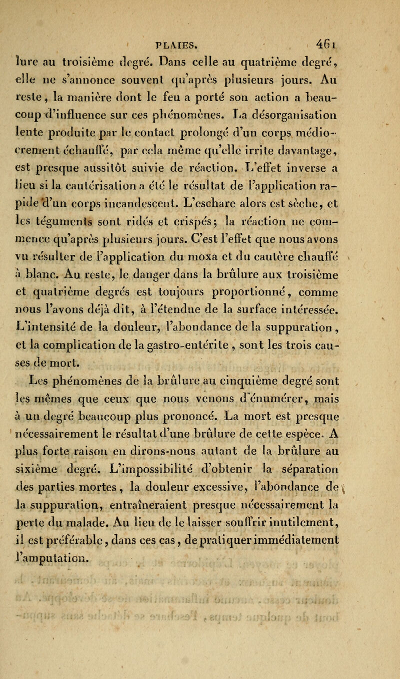 îure au troisième degré. Dans celle au quatrième degré, elle ne s'annonce souvent qu'après plusieurs jours. Au reste, la manière dont le feu a porté son action a beau- coup d'influence sur ces phénomènes. La désorganisation lente produite par le contact prolongé d'un corps médio- crement échauffé, par cela même qu'elle irrite davantage, est presque aussitôt suivie de réaction. L'effet inverse a lieu si la cautérisation a été le résultat de l'application ra- pide'd'un corps incandescent. L'eschare alors est sèche, et les téguments sont ridés et crispés; la réaction ne com- mence qu'après plusieurs jours. C'est l'effet que nous avons vu résulter de l'application du moxa et du cautère chauffé à blanc. Au reste, le danger dans la brûlure aux troisième et quatrième degrés est toujours proportionné, comme nous l'avons déjà dit, à l'étendue de la surface intéressée. L'intensité de la douleur, l'abondance de la suppuration , et la complication de la gastro-entérite , sont les trois cau- ses de mort. Les phénomènes de la brûlure au cinquième degré sont les mêmes que ceux que nous venons dénumérer, mais à un degré beaucoup plus prononcé. La mort est presque nécessairement le résultat d'une brûlure de cette espèce. A plus forte raison en dirons-nous autant de la brûlure au sixième degré. L'impossibilité d'obtenir la séparation des parties mortes , la douleur excessive, l'abondance de ^ la suppuration, entraîneraient presque nécessairement la perte du malade. Au lieu de le laisser souffrir inutilement, il est préférable ? dans ces cas, de pratiquer immédiatement l'amputation.