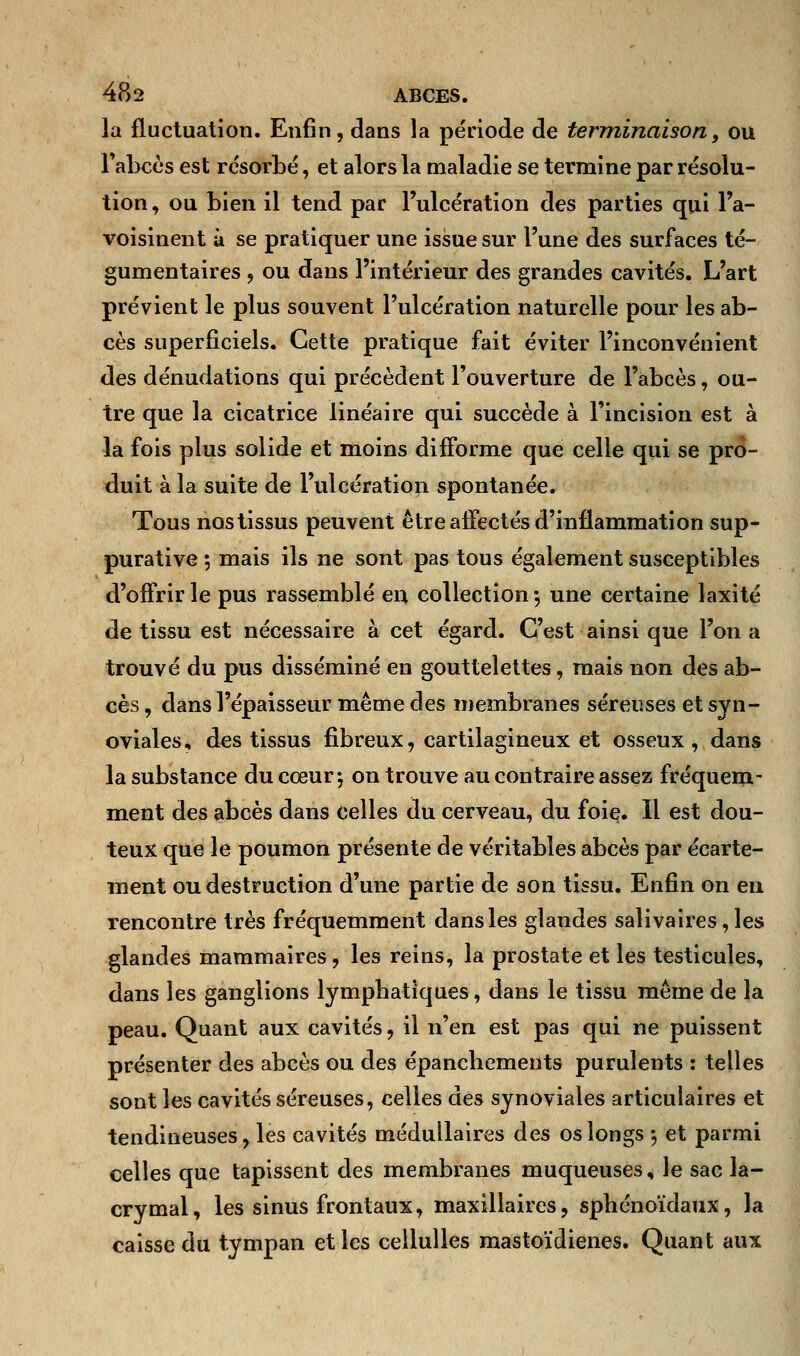 la fluctuation. Enfin, dans la période de terminaison, ou abcès est résorbé, et alors la maladie se termine par résolu- tion , ou bien il tend par l'ulcération des parties qui l'a- voisinent à se pratiquer une issue sur l'une des surfaces té- gumentaires , ou dans l'intérieur des grandes cavités. L'art prévient le plus souvent l'ulcération naturelle pour les ab- cès superficiels. Cette pratique fait éviter l'inconvénient des dénudations qui précèdent l'ouverture de l'abcès, ou- tre que la cicatrice linéaire qui succède à l'incision est à la fois plus solide et moins diiForme que celle qui se pro- duit à la suite de l'ulcération spontanée. Tous nos tissus peuvent être affectés d'inflammation sup- purative ; mais ils ne sont pas tous également susceptibles d'offrir le pus rassemblé en collection -, une certaine laxité de tissu est nécessaire à cet égard. C'est ainsi que l'on a trouvé du pus disséminé en gouttelettes, mais non des ab- cès , dans l'épaisseur même des membranes séreuses et syn- oviales, des tissus fibreux, cartilagineux et osseux, dans la substance du cœur; on trouve au contraire assez fréquem- ment des abcès dans celles du cerveau, du foie. Il est dou- teux que le poumon présente de véritables abcès par écarte- ment ou destruction d'une partie de son tissu. Enfin on en rencontre très fréquemment dans les glandes salivaires,les glandes mammaires, les reins, la prostate et les testicules, dans les ganglions lymphatiques, dans le tissu même de la peau. Quant aux cavités, il n'en est pas qui ne puissent présenter des abcès ou des épancliements purulents : telles sont les cavités séreuses, celles des synoviales articulaires et tendineuses, les cavités médullaires des os longs ; et parmi celles que tapissent des membranes muqueuses, le sac la- crymal, les sinus frontaux, maxillaires, sphénoïdaux, la caisse du tympan et les cellulles mastoïdienes. Quant aux