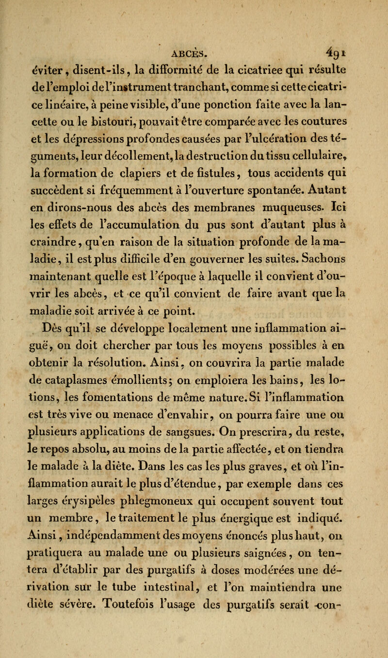 éviter, disent-ils, la difformité de la cicatriee qui résulte de l'emploi de l'instrument tranchant, comme si cette cicatri- ce linéaire, à peine visible, d'une ponction faite avec la lan- cette ou le bistouri, pouvait être comparée avec les coutures et les dépressions profondes causées par l'ulcération des té- guments, leur décollement, la destruction du tissu cellulaire, la formation de clapiers et de fistules, tous accidents qui succèdent si fréquemment à l'ouverture spontanée. Autant en dirons-nous des abcès des membranes muqueuses. Ici les effets de l'accumulation du pus sont d'autant plus à craindre, qu'en raison de la situation profonde de la ma- ladie, il est plus difficile d'en gouverner les suites. Sachons maintenant quelle est l'époque à laquelle il convient d'ou- vrir les abcès, et ce qu'il convient de faire avant que la maladie soit arrivée à ce point. Dès qu'il se développe localement une inflammation ai- guë, on doit chercher par tous les moyens possibles à en obtenir la résolution. Ainsi, on couvrira la partie malade de cataplasmes émollients; on emploiera les bains, les lo- tions, les fomentations de même nature. Si l'inflammation est très vive ou menace d'envahir, on pourra faire une ou plusieurs applications de sangsues. On prescrira ? du reste, le repos absolu, au moins de la partie affectée, et on tiendra le malade a la diète. Dans les cas les plus graves, et où l'in- flammation aurait le plus d'étendue, par exemple dans ces larges érysipèles phlegmoneux qui occupent souvent tout un membre, le traitement le plus énergique est indiqué. Ainsi, indépendamment des moyens énoncés plus haut, on pratiquera au malade une ou plusieurs saignées, on ten- tera d'établir par des purgatifs à doses modérées une dé- rivation sur le tube intestinal, et l'on maintiendra une diète sévère. Toutefois l'usage des purgatifs serait -con-