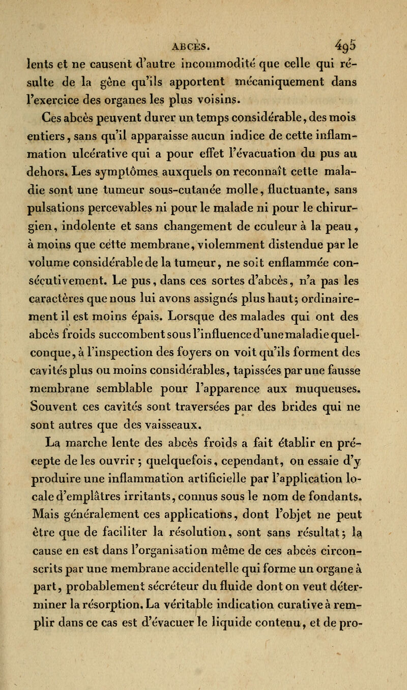 lents et ne causent d'autre incommodité que celle qui ré- sulte de la gène qu'ils apportent mécaniquement dans l'exercice des organes les plus voisins. Ces abcès peuvent durer un temps considérable, des mois entiers, sans qu'il apparaisse aucun indice de cette inflam- mation ulcérative qui a pour effet l'évacuation du pus au dehors. Les symptômes auxquels on reconnaît cette mala- die sont une tumeur sous-cutanée molle, fluctuante, sans pulsations percevables ni pour le malade ni pour le chirur- gien, indolente et sans changement de couleur à la peau, à moins que cette membrane, violemment distendue par le volume considérabledç la tumeur, ne soit enflammée con- sécutivement. Le pus, dans ces sortes d'abcès, n'a pas les caractères que nous lui avons assignés plus haut; ordinaire- ment il est moins épais. Lorsque des malades qui ont des abcès froids succombent sous l'influence d'une maladie quel- conque , à l'inspection des foyers on voit qu'ils forment des cavités plus ou moins considérables, tapissées par une fausse membrane semblable pour l'apparence aux muqueuses. Souvent ces cavités sont traversées par des brides qui ne sont autres que des vaisseaux. La marche lente des abcès froids a fait établir en pré- cepte de les ouvrir ; quelquefois, cependant, on essaie d'y produire une inflammation artificielle par l'application lo- cale d'emplâtres irritants, connus sous le nom de fondants. Mais généralement ces applications, dont l'objet ne peut être que de faciliter la résolution, sont sans résultat5 la cause en est dans l'organisation même de ces abcès circon- scrits par une membrane accidentelle qui forme un organe à part, probablement sécréteur du fluide dont on veut déter- miner la résorption. La véritable indication curative à rem- plir dans ce cas est d'évacuer le liquide contenu, et de pro-