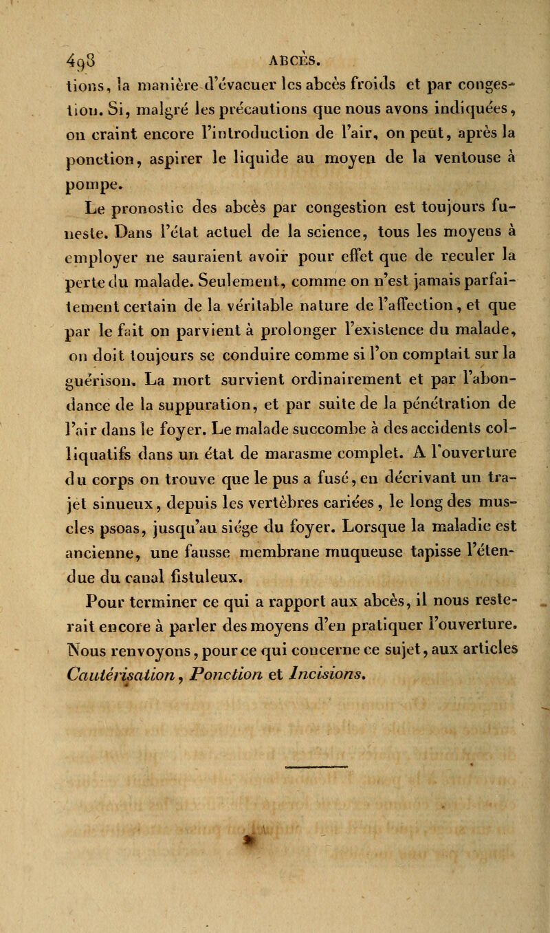 tions, îa manière -d'évacuer les abcès froids et par conges- tion. Si, malgré les précautions que nous avons indiquées, on craint encore l'introduction de l'air, onpeUt, après la ponction, aspirer le liquide au moyen de la ventouse à pompe. Le pronostic des abcès par congestion est toujours fu- neste. Dans l'état actuel de la science, tous les moyens à employer ne sauraient avoir pour effet que de reculer la perte du malade. Seulement, comme on n'est jamais parfai- tement certain de la véritable nature de l'affection, et que par le fait on parvient à prolonger l'existence du malade, on doit toujours se conduire comme si l'on comptait sur la guérison, La mort survient ordinairement et par l'abon- dance de la suppuration, et par suite de la pénétration de l'air dans le foyer. Le malade succombe à des accidents col- liquatifs dans un état de marasme complet. A l'ouverture d u corps on trouve que le pus a fusé, en décrivant un tra- jet sinueux, depuis les vertèbres cariées , le long des mus- cles psoas, jusqu'au siège du foyer. Lorsque la maladie est ancienne, une fausse membrane muqueuse tapisse l'éten- due du canal fîstuleux. Pour terminer ce qui a rapport aux abcès, il nous reste- rait encore à parler des moyens d'en pratiquer l'ouverture. Nous renvoyons, pour ce qui concerne ce sujet, aux articles Cautérisation, Ponction et Incisions,