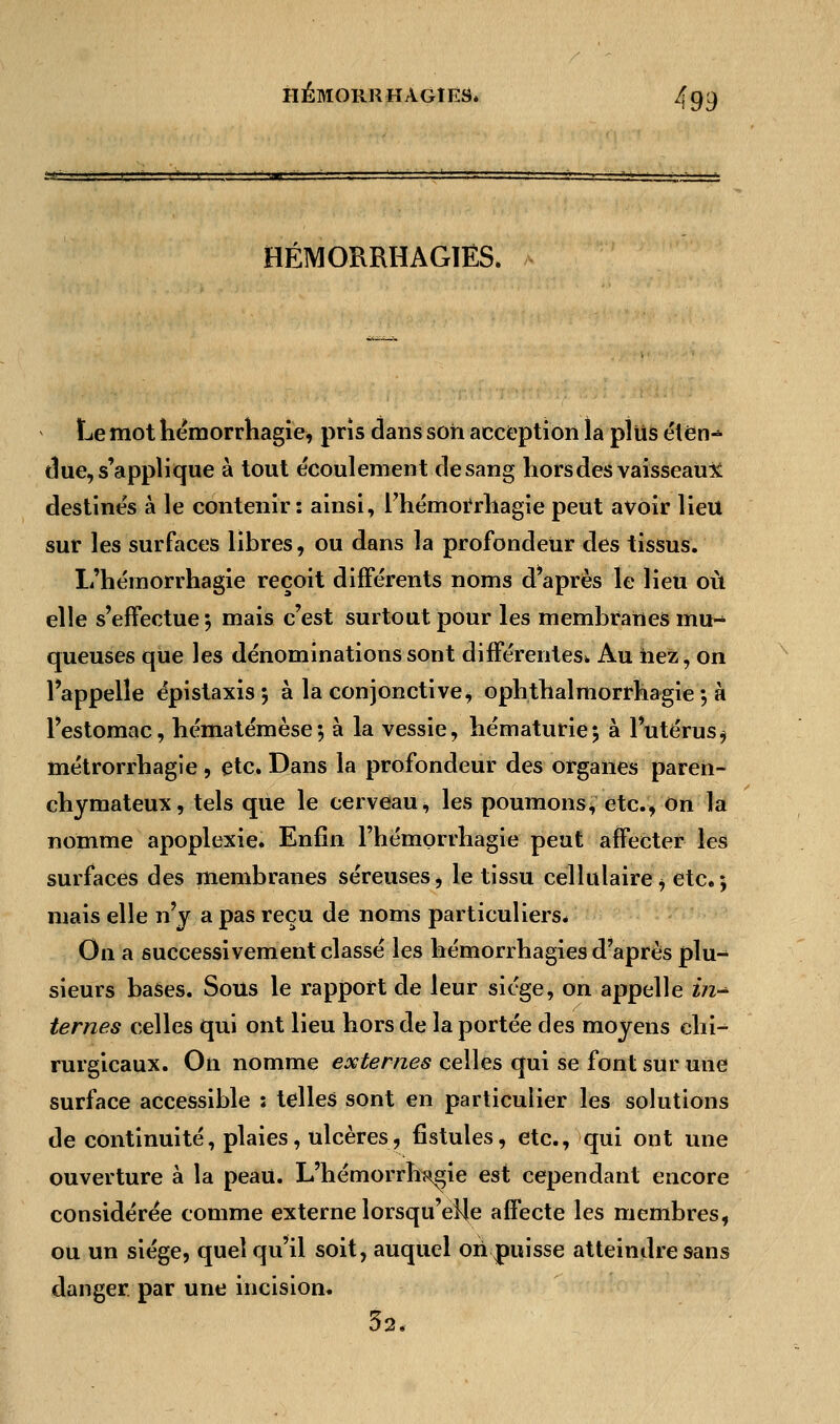 HÉMORRHAGIËS. 4gc) HÉMORRHAGIËS. Le mot hémorrhagie, pris dans son acception la plus étén^ due, s'applique à tout écoulement de sang hors des vaisseau* destinés à le contenir: ainsi, rhémorrhagie peut avoir lieu sur les surfaces libres, ou dans la profondeur des tissus. L'hémorrhagie reçoit différents noms d'après le lieu où elle s'effectue 5 mais c'est surtout pour les membranes mu- queuses que les dénominations sont différentes* Au iiez, on l'appelle épistaxis 5 à la conjonctive, ophthalmorrhagie 5 à l'estomac, hématémèse; à la vessie, hématurie 5 à l'utérus , métrorrhagie , etc. Dans la profondeur des organes paren- chymateux, tels que le cerveau, les poumons, etc., on la nomme apoplexie. Enfin l'hémorrhagie peut affecter les surfaces des membranes séreuses, le tissu cellulaire, etc.; mais elle n'y a pas reçu de noms particuliers* On a successivement classé les hémorrhagies d'après plu- sieurs bases. Sous le rapport de leur siège, on appelle in-* ternes celles qui ont lieu hors de la portée des moyens chi- rurgicaux. On nomme externes celles qui se font sur une surface accessible : telles sont en particulier les solutions de continuité, plaies, ulcères, fistules, etc., qui ont une ouverture à la peau. L'hémorrh^ie est cependant encore considérée comme externe lorsqu'elle affecte les membres, ou un siège, quel qu'il soit, auquel on puisse atteindre sans danger, par une incision. 32.