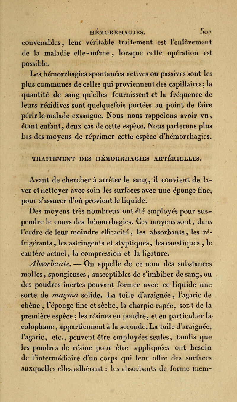 convenables, leur véritable traitement est l'enlèvement de la maladie elle-même, lorsque cette opération est possible. Les hémorrhagies spontanées actives ou passives sont les plus communes de celles qui proviennent des capillaires-, la quantité de sang qu'elles fournissent et la fréquence de leurs récidives sont quelquefois portées au point de faire périr le malade exsangue. Nous nous rappelons avoir vu, étant enfant, deux cas de cette espèce. Nous parlerons plus bas des moyens de réprimer cette espèce d'hémorrliagies. TRAITEMENT DES HEMORRHAGIES ARTÉRIELLES. Avant de chercher à arrêter le sang, il convient de la- ver et nettoyer avec soin les surfaces avec une éponge fine, pour s'assurer d'où provient le liquide. Des moyens très nombreux ont été employés pour sus- pendre le cours des hémorrhagies. Ces moyens sont, dans l'ordre de leur moindre efficacité, les absorbants, les ré- frigérants , les astringents et styptiques, les caustiques , le cautère actuel, la compression et la ligature. Absorbants. — On appelle de ce nom des substances molles, spongieuses, susceptibles de s'imbiber de sang, ou des poudres inertes pouvant former avec ce liquide une sorte de magma solide. La toile d'araignée, l'agaric de chêne , l'éponge fine et sèche, la charpie râpée, sont de la première espèce ; les résines en poudre, et en partieniier la colophane, appartiennent à la seconde. La toile d'araignée, l'agaric, etc., peuvent être employées seules, tandis que les poudres de résine pour être appliquées ont besoin de l'intermédiaire d'un corps qui leur offre des surfaces auxquelles elles adhèrent : les absorbants de forme mein-
