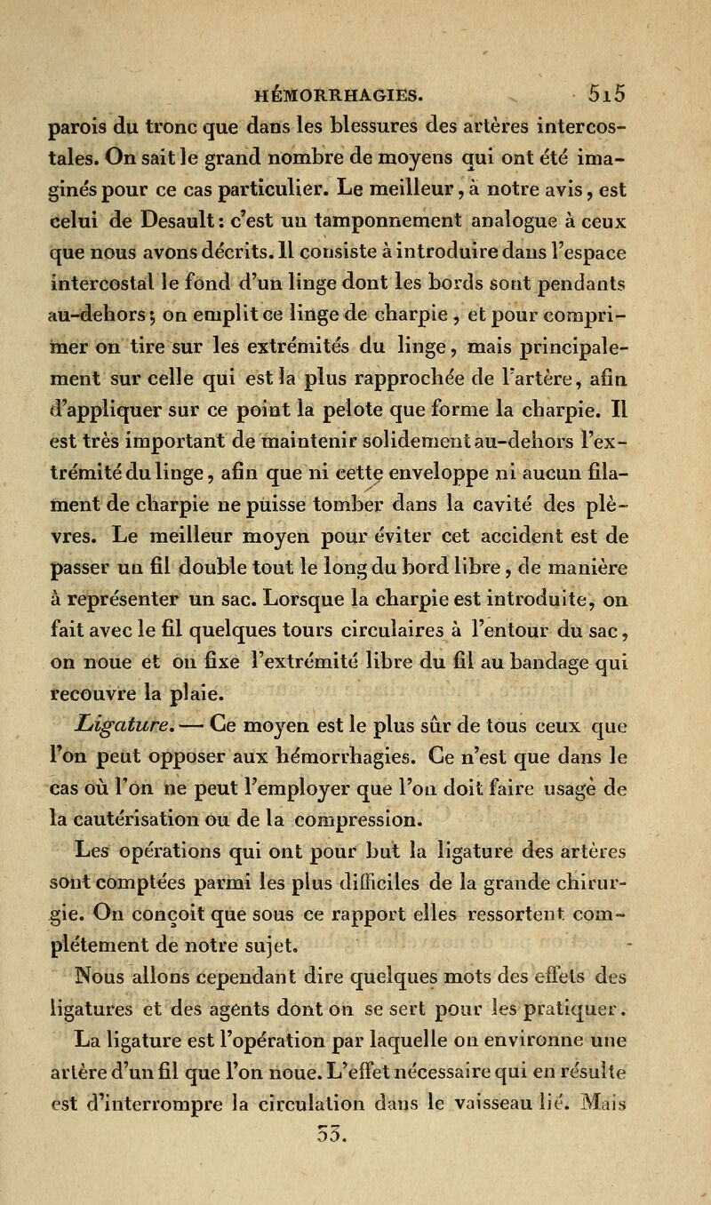 parois du tronc que dans les blessures des artères intercos- tales. On sait le grand nombre de moyens qui ont été ima- ginés pour ce cas particulier. Le meilleur, à notre avis, est celui de Desault: c'est un tamponnement analogue à ceux que nous avons décrits. 11 consiste à introduire dans l'espace intercostal le fond d'un linge dont les bords sont pendants au-dehors; on emplit ce linge de charpie , et pour compri- mer on tire sur les extrémités du linge , mais principale- ment sur celle qui est la plus rapprochée de l'artère, afin d'appliquer sur ce point la pelote que forme la charpie. Il est très important de maintenir solidement au-dehors l'ex- trémité du linge, afin que ni cette enveloppe ni aucun fila- ment de charpie ne puisse tomber dans la cavité des plè- vres. Le meilleur moyen pour éviter cet accident est de passer un fil double tout le long du bord libre, de manière à représenter un sac. Lorsque la charpie est introduite, on fait avec le fil quelques tours circulaires à l'entour du sac, on noue et on fixe l'extrémité libre du fil au bandage qui recouvre la plaie. Ligature. — Ce moyen est le plus sur de tous ceux que l'on peut opposer aux hémorrhagies. Ce n'est que dans le cas où Ton ne peut l'employer que l'on doit faire usage de la cautérisation ou de la compression. Les opérations qui ont pour but la ligature des artères sont comptées parmi les plus difficiles de la grande chirur- gie. On conçoit que sous ce rapport elles ressortent com- plètement de notre sujet. Nous allons cependant dire quelques mots des effets des ligatures et des agents dont on se sert pour les pratiquer. La ligature est l'opération par laquelle on environne une artère d'un fil que l'on noue. L'effet nécessaire qui en résulte est d'interrompre la circulation dans le vaisseau lié. Mais 53.