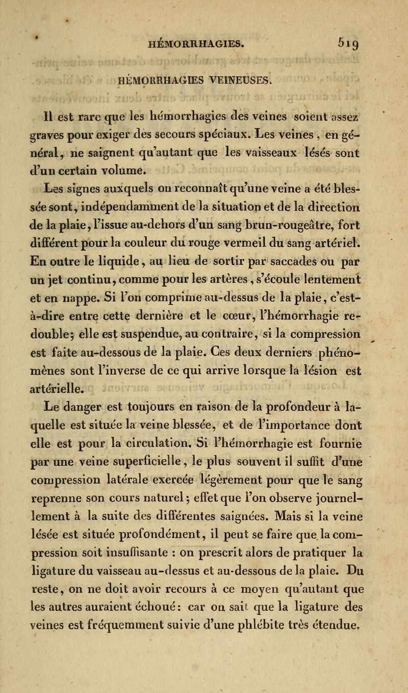 HÊMORRHAGIES VEINEUSES. Il est rare que les hémorrhagies des veines soient assez graves pour exiger des secours spéciaux. Les veines , en gé- néral, ne saignent qu'autant que les vaisseaux lésés sont d'un certain volume. Les signes auxquels on reconnaît qu'une veine a été bles- sée sont, indépendamment de la situation et de la direction de la plaie, l'issue au-dehors d'un sang brun-rougeâtre, fort différent pour la couleur du rouge vermeil du sang artériel. En outre le liquide, au lieu de sortir par saccades ou par un jet continu, comme pour les artères, s'écoule lentement et en nappe. Si l'on comprime au-dessus de la plaie, c'est- à-dire entre cette dernière et le cœur, l'hémorrhagie re- double; elle est suspendue, au contraire, si la compression est faite au-dessous de la plaie. Ces deux derniers phéno- mènes sont l'inverse de ce qui arrive lorsque la lésion est artérielle. Le danger est toujours en raison de la profondeur à la- quelle est située la veine blessée, et de l'importance dont elle est pour la circulation. Si l'hémorrhagie est fournie par une veine superficielle, le plus souvent il suffit d'une compression latérale exercée légèrement pour que le sang reprenne son cours naturel ; effet que l'on observe journel- lement à la suite des différentes saignées. Mais si la veine lésée est située profondément, il peut se faire que la com- pression soit insuffisante : on prescrit alors de pratiquer la ligature du vaisseau au-dessus et au-dessous de la plaie. Du reste, on ne doit avoir recours à ce moyen qu'autant que les autres auraient échoué : car on sait que la ligature des veines est fréquemment suivie d'une phlébite très étendue.