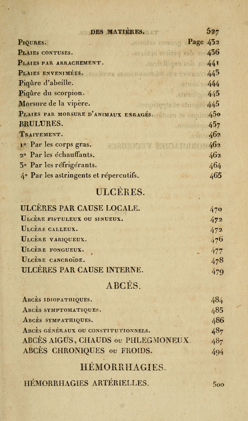 Piqûres. Page 432 Plaies contuses. 436 Plaies par arrachement. 44» Plaies envenimées. W Piqûre d'abeille. 444 Piqûre du scorpion, 445 Morsure de la vipère. 445 Plaies par morsure d'animaux enragés, 45o BRULURES. 457 Traitement. 462 i° Par les corps gras. 462 2° Par les e'chauffants. 462 5° Par les réfrigérants. 464 4° Par les astringents et re'percutifs. 465 ULCÈRES. ULCÈRES PAR CAUSE LOCALE. 47° Ulcère fistuleux ou sinueux. 472 Ulcère calleux. 472 Ulcère variqueux. 476 Ulcère fongueux. 477 Ulcère cancroïde. 478 ULCÈRES PAR CAUSE INTERNE. 479 ABCÈS. Abcès idiopathiques. 484 AbcÈs symptomatiques. 485 Abcès sympathiques. 486 Abcès généraux ou constitutionnels. 487 ABCÈS AIGUS, CHAUDS ou PHLEGMONEUX. ABCÈS CHRONIQUES ou FROiDS. 494 HEMORRHAGIES. HÉMORRIIAGIES ARTÉRIELLES. 5oo